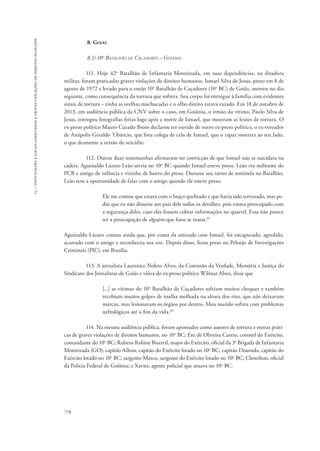 15 – instituições e locais associados a graves violações de direitos humanos 
778 
8. Goiás 
8.1) 10o Batalhão de Caçadores – Goiânia 
111. Hoje 42o Batalhão de Infantaria Motorizada, em suas dependências, na ditadura 
militar, foram praticadas graves violações de direitos humanos. Ismael Silva de Jesus, preso em 8 de 
agosto de 1972 e levado para o então 10o Batalhão de Caçadores (10o BC) de Goiás, morreu no dia 
seguinte, como consequência da tortura que sofrera. Seu corpo foi entregue à família com evidentes 
sinais de tortura – tinha as orelhas machucadas e o olho direito estava vazado. Em 18 de outubro de 
2013, em audiência pública da CNV sobre o caso, em Goiânia, o irmão da vítima, Paulo Silva de 
Jesus, entregou fotografias feitas logo após a morte de Ismael, que mostram as lesões de tortura. O 
ex-preso político Mauro Curado Brom declarou ter ouvido de outro ex-preso político, o ex-vereador 
de Anápolis Geraldo Tibúrcio, que fora colega de cela de Ismael, que o rapaz morrera ao seu lado, 
o que desmente a versão de suicídio. 
112. Outras duas testemunhas afirmaram ter convicção de que Ismael não se suicidara na 
cadeia. Aguinaldo Lázaro Leão servia no 10o BC quando Ismael esteve preso. Leão era militante do 
PCB e amigo de infância e vizinho de bairro do preso. Durante seu turno de sentinela no Batalhão, 
Leão teve a oportunidade de falar com o amigo quando ele esteve preso: 
Ele me contou que estava com o braço quebrado e que havia sido torturado, mas pe-diu 
que eu não dissesse aos pais dele todos os detalhes, pois estava preocupado com 
a segurança deles, caso eles fossem cobrar informações no quartel. Essa não parece 
ser a preocupação de alguém que fosse se matar.85 
Aguinaldo Lázaro contou ainda que, por conta da amizade com Ismael, foi encapuzado, agredido, 
acareado com o amigo e reconheceu sua voz. Depois disso, ficou preso no Pelotão de Investigações 
Criminais (PIC), em Brasília. 
113. A jornalista Laurenice Noleto Alves, da Comissão da Verdade, Memória e Justiça do 
Sindicato dos Jornalistas de Goiás e viúva do ex-preso político Wilmar Alves, disse que 
[...] as vítimas do 10o Batalhão de Caçadores sofriam muitos choques e também 
recebiam muitos golpes de toalha molhada na altura dos rins, que não deixavam 
marcas, mas lesionavam os órgãos por dentro. Meu marido sofreu com problemas 
nefrológicos até o fim da vida.86 
114. Na mesma audiência pública, foram apontados como autores de tortura e outras práti-cas 
de graves violações de direitos humanos, no 10o BC: Eni de Oliveira Castro, coronel do Exército, 
comandante do 10o BC; Rubens Robine Bizerril, major do Exército, oficial da 3a Brigada de Infantaria 
Motorizada (GO); capitão Aílton, capitão do Exército lotado no 10o BC; capitão Dourado, capitão do 
Exército lotado no 10o BC; sargento Marco, sargento do Exército lotado no 10o BC; Clemilton, oficial 
da Polícia Federal de Goiânia; e Xavier, agente policial que atuava no 10o BC. 
 