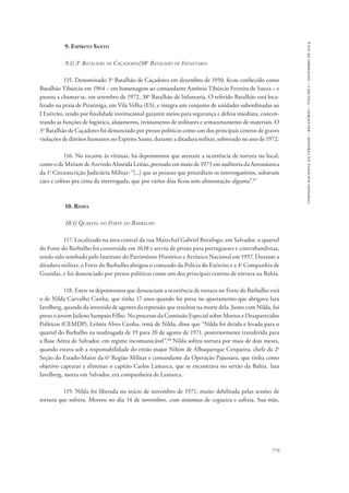 779 
comissão nacional da verdade – relatório – volume i – dezembro de 2014 
9. Espírito Santo 
9.1) 3o Batalhão de Caçadores/38o Batalhão de Infantaria 
115. Denominado 3o Batalhão de Caçadores em dezembro de 1950, ficou conhecido como 
Batalhão Tibúrcio em 1964 – em homenagem ao comandante Antônio Tibúrcio Ferreira de Souza – e 
passou a chamar-se, em setembro de 1972, 38o Batalhão de Infantaria. O referido Batalhão está loca-lizado 
na praia de Piratiniga, em Vila Velha (ES), e integra um conjunto de unidades subordinadas ao 
I Exército, tendo por finalidade institucional garantir meios para segurança e defesa imediata, concen-trando 
as funções de logística, alojamento, treinamento de militares e armazenamento de materiais. O 
3o Batalhão de Caçadores foi denunciado por presos políticos como um dos principais centros de graves 
violações de direitos humanos no Espírito Santo, durante a ditadura militar, sobretudo no ano de 1972. 
116. No tocante às vítimas, há depoimentos que atestam a ocorrência de tortura no local, 
como o de Míriam de Azevedo Almeida Leitão, prestado em maio de 1973 em auditoria da Aeronáutica 
da 1a Circunscrição Judiciária Militar: “[...] que as pessoas que procediam os interrogatórios, soltavam 
cães e cobras pra cima da interrogada, que por vários dias ficou sem alimentação alguma”.87 
10. Bahia 
10.1) Quartel do Forte do Barbalho 
117. Localizado na área central da rua Marechal Gabriel Botafogo, em Salvador, o quartel 
do Forte do Barbalho foi construído em 1638 e serviu de prisão para portugueses e contrabandistas, 
tendo sido tombado pelo Instituto do Patrimônio Histórico e Artístico Nacional em 1957. Durante a 
ditadura militar, o Forte do Barbalho abrigou o comando da Polícia do Exército e a 4a Companhia de 
Guardas, e foi denunciado por presos políticos como um dos principais centros de tortura na Bahia. 
118. Entre os depoimentos que denunciam a ocorrência de tortura no Forte do Barbalho está 
o de Nilda Carvalho Cunha, que tinha 17 anos quando foi presa no apartamento que abrigava Iara 
Iavelberg, quando da investida de agentes da repressão que resultou na morte dela. Junto com Nilda, foi 
preso o jovem Jaileno Sampaio Filho. No processo da Comissão Especial sobre Mortos e Desaparecidos 
Políticos (CEMDP), Leônia Alves Cunha, irmã de Nilda, disse que “Nilda foi detida e levada para o 
quartel do Barbalho na madrugada de 19 para 20 de agosto de 1971, posteriormente transferida para 
a Base Aérea de Salvador, em regime incomunicável”.88 Nilda sofreu tortura por mais de dois meses, 
quando estava sob a responsabilidade do então major Nilton de Albuquerque Cerqueira, chefe da 2a 
Seção do Estado-Maior da 6a Região Militar e comandante da Operação Pajussara, que tinha como 
objetivo capturar e eliminar o capitão Carlos Lamarca, que se encontrava no sertão da Bahia. Iara 
Iavelberg, morta em Salvador, era companheira de Lamarca. 
119. Nilda foi liberada no início de novembro de 1971, muito debilitada pelas sessões de 
tortura que sofrera. Morreu no dia 14 de novembro, com sintomas de cegueira e asfixia. Sua mãe, 
 