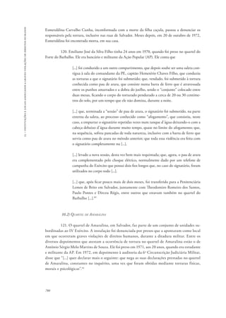 15 – instituições e locais associados a graves violações de direitos humanos 
Esmeraldina Carvalho Cunha, inconformada com a morte da filha caçula, passou a denunciar os 
responsáveis pela tortura, inclusive nas ruas de Salvador. Meses depois, em 20 de outubro de 1972, 
Esmeraldina foi encontrada morta, em sua casa. 
780 
120. Emiliano José da Silva Filho tinha 24 anos em 1970, quando foi preso no quartel do 
Forte do Barbalho. Ele era bancário e militante da Ação Popular (AP). Ele conta que 
[...] foi conduzido a um outro compartimento, que depois soube ser uma saleta con-tígua 
à sala do comandante da PE, capitão Hemetério Chaves Filho, que conduziu 
as torturas a que o signatário foi submetido; que, vendado, foi submetido à tortura 
conhecida como pau de arara, que consiste numa barra de ferro que é atravessada 
entre os punhos amarrados e a dobra do joelho, sendo o “conjunto” colocado entre 
duas mesas, ficando o corpo do torturado pendurado a cerca de 20 ou 30 centíme-tros 
do solo, por um tempo que ele não domina, durante a noite. 
[...] que, terminada a “sessão” de pau de arara, o signatário foi submetido, na parte 
externa da saleta, ao processo conhecido como “afogamento”, que consistiu, neste 
caso, a empurrar o signatário repetidas vezes num tanque d’água deixando-o com a 
cabeça debaixo d’água durante muito tempo, quase no limite do afogamento; que, 
na sequência, sofreu pancadas de toda natureza, inclusive com a barra de ferro que 
servia como pau de arara no método anterior; que toda essa violência era feita com 
o signatário completamente nu [...]. 
[...] levado a nova sessão, desta vez bem mais requintada; que, agora, o pau de arara 
era complementado pelo choque elétrico, normalmente dado por um telefone de 
campanha do Exército que possui dois fios longos que, no caso do signatário, foram 
utilizados no corpo todo [...]. 
[...] que, após ficar pouco mais de dois meses, foi transferido para a Penitenciária 
Lemos de Brito em Salvador, juntamente com Theodomiro Romeiro dos Santos, 
Paulo Pontes e Dirceu Régis, entre outros que estavam também no quartel do 
Barbalho [...].89 
10.2) Quartel de Amaralina 
121. O quartel de Amaralina, em Salvador, faz parte de um conjunto de unidades su-bordinadas 
ao IV Exército. A instalação foi denunciada por presos que a apontaram como local 
em que ocorreram graves violações de direitos humanos, durante a ditadura militar. Entre os 
diversos depoimentos que atestam a ocorrência de tortura no quartel de Amaralina estão o de 
Antônio Sérgio Melo Martins de Souza. Ele foi preso em 1971, aos 20 anos, quando era estudante 
e militante da AP. Em 1972, em depoimento à auditoria da 6a Circunscrição Judiciária Militar, 
disse que “[...] quer declarar mais o seguinte: que nega as suas declarações prestadas no quartel 
de Amaralina, constantes no inquérito, uma vez que foram obtidas mediante torturas físicas, 
morais e psicológicas”.90 
 
