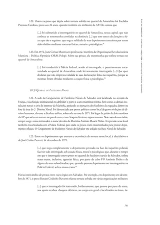 781 
comissão nacional da verdade – relatório – volume i – dezembro de 2014 
122. Outro ex-preso que depôs sobre tortura sofrida no quartel de Amaralina foi Euclides 
Pireneus Cardoso, preso aos 26 anos, quando também era militante da AP. Ele contou que 
[...] foi submetido a interrogatório no quartel de Amaralina, nessa capital; que não 
conhece as testemunhas arroladas na denúncia [...] que tem outras declarações a fa-zer 
que são o seguinte: que nega a validade de seus depoimentos anteriores por terem 
sido obtidos mediante torturas físicas, morais e psicológicas.91 
123. Em 1972, Jane Crésus Montes era professora e membro da Organização Revolucionária 
Marxista – Política Operária (ORM-Polop). Sobre sua prisão, ela testemunha que sofreu tortura no 
quartel de Amaralina: 
[...] Foi conduzida à Polícia Federal, sendo aí interrogada, e posteriormente enca-minhada 
ao quartel de Amaralina, onde foi novamente interrogada. [...] Que quer 
declarar que não empresta validade às suas declarações feitas no inquérito, porque as 
mesmas foram obtidas mediante a coação física e psicológica.92 
10.3) Quartel de Fuzileiros Navais 
124. A sede do Grupamento de Fuzileiros Navais de Salvador está localizada na avenida da 
França, e sua função institucional era defender o porto e a área marítima restrita, bem como as demais ins-talações 
navais e civis de interesse da Marinha, apoiando as operações dos fuzileiros da esquadra, dentro ou 
fora da área do 2o Distrito Naval. Foi denunciado por presos políticos como local de graves violações de di-reitos 
humanos, durante a ditadura militar, sobretudo no ano de 1971. Foi lugar de prisão de dois membros 
da AP, que sofreram tortura no pau de arara, com choques elétricos e espancamento. Nos casos denunciados, 
sempre surge, como torturador, o nome do cabo da Marinha Antônio Moacir Pinho. A repressão nesse local 
também era articulada com a Polícia Federal, para onde os presos eram encaminhados para prestar depoi-mentos 
oficiais. O Grupamento de Fuzileiros Navais de Salvador era sediado na Base Naval de Salvador. 
125. Entre os depoimentos que atestam a ocorrência de tortura nesse local, é elucidativo o 
de José Carlos Zanetti, de dezembro de 1971: 
[...] que nega completamente o depoimento prestado na fase do inquérito policial, 
face ter sido interrogado sob coação física, moral e psicológica; que, durante o tempo 
em que o interrogado esteve preso no quartel de fuzileiros navais de Salvador, sofreu 
maus-tratos, inclusive, agressão física, por parte do cabo FN Antônio Pinho e de 
alguns de seus subordinados; que, quando prestou depoimento no interrogatório na 
Polícia Federal, sofreu maus-tratos.93 
Havia intercâmbio de presos entre esses órgãos em Salvador. Por exemplo, em depoimento em dezem-bro 
de 1971, o preso Renato Godinho Navarro relatou tortura sofrida em várias organizações militares: 
[...] que o interrogado foi torturado, barbaramente; que passou por paus de arara, 
nos quais recebeu choques elétricos, no corpo em geral e localizados no ânus, ór- 
 