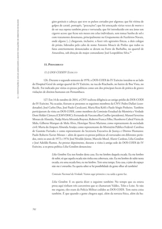 15 – instituições e locais associados a graves violações de direitos humanos 
782 
gãos genitais e cabeça; que teve os pulsos cortados por algemas; que foi vítima de 
golpes de caratê, pontapés, “pescoções”; que foi ameaçado várias vezes de morte e 
de ser sua esposa também presa e torturada; que foi introduzido em seu ânus um 
cigarro aceso; que ficou seis meses em celas individuais, sem tomar banho de sol e 
com tratamento desumano, principalmente no Grupamento de Fuzileiros Navais, 
onde alguns [...] chegaram, inclusive, a fazer três agressões físicas, a dois colegas 
de prisão, liderados pelo cabo de nome Antonio Moacir de Pinho; que todos os 
fatos anteriormente denunciados se deram no Forte do Barbalho, no quartel de 
Amaralina, sob direção do major comandante José Leopoldino Silva.94 
11. Pernambuco 
11.1) DOI-CODI/IV Exército 
126. Durante o segundo semestre de 1970, o DOI-CODI do IV Exército instalou-se ao lado 
do Hospital Geral do antigo quartel do IV Exército, na rua do Riachuelo, no bairro de Boa Vista, no 
Recife. Foi indicado por vários ex-presos políticos como um dos principais locais de prática de graves 
violações de direitos humanos em Pernambuco. 
127. Em 14 de outubro de 2014, a CNV realizou diligência ao antigo prédio do DOI-CODI 
do IV Exército. Na ocasião, fizeram-se presentes os seguintes membros da CNV: Pedro Dallari (coor-denador), 
José Carlos Dias, José Paulo Cavalcanti, Maria Rita Kehl e Paulo Sérgio Pinheiro. Também 
participaram da visita ao DOI-CODI, como membros da Comissão Estadual da Memória e Verdade 
Dom Helder Câmara (CEMVDHC): Fernando de Vasconcellos Coelho (presidente), Manoel Severino 
Moraes de Almeida, Nadja Maria Miranda Brayner, Roberto Franca Filho, Humberto Cabral Vieira de 
Melo, Gilberto Marques de Melo Alves, Henrique Neves Mariano; como representante da sociedade 
civil: Maria do Amparo Almeida Araújo; como representante do Ministério Público Federal: Carolina 
de Gusmão Furtado; e como representante da Secretaria Executiva de Justiça e Diretos Humanos: 
Paulo Roberto Xavier Moraes – além de quatro ex-presos políticos ali torturados em diferentes perío-dos, 
entre os anos de 1972 e 1974: José Nivaldo Júnior, Marcelo Mesel, Alanir Cardoso, Lilia Gondim 
e José Adeildo Ramos. Ao prestar depoimento, durante a visita à antiga sede do DOI-CODI do IV 
Exército, a ex-presa política Lilia Gondim denunciou: 
Lilia Gondim: Era nos fundos desta casa. Eu me lembro daquela escada. Eu me lembro 
de subir, só que aquela escada não tinha esta cobertura, não. Eu me lembro de subir nesta 
escada, era uma escada fora, eu me lembro. Tem uma tampa. Esta casa, o jeito do espaço 
não me é estranho. Eu queria saber se há possibilidade da gente olhar ali também? 
Comissão Nacional da Verdade: Vamos aqui primeiro e na saída a gente faz. 
Lilia Gondim: E eu queria dizer o seguinte também: No tempo que eu estava 
presa aqui tinham três carcereiros que se chamavam Valdec, Teles e Leite. Se não 
me engano, eles eram da Polícia Militar cedidos ao DOI-CODI. Tem outra coisa 
também. É que quando a gente chegava aqui, além da tortura física, além da hu- 
 
