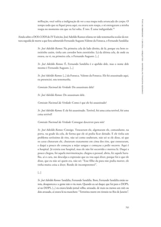 783 
comissão nacional da verdade – relatório – volume i – dezembro de 2014 
milhação, você sofria a indignação de ver a sua roupa toda arrancada do corpo. O 
tempo todo que eu fiquei presa aqui, eu estava sem roupa, e só entregaram a minha 
roupa no momento em que eu fui solta. É isto. É uma indignidade.95 
Ainda sobre o DOI-CODI do IV Exército, José Adeildo Ramos relatou ter sido testemunha ocular da tor-tura 
seguida de morte a que fora submetido Fernando Augusto Valente da Fonseca, o Fernando Sandália: 
Sr. José Adeildo Ramos: Na primeira cela do lado direito, de lá, porque era bem es-treitinho 
assim, tinha um corredor bem estreitinho. Lá da última cela, de onde eu 
estava, eu vi, na primeira cela, o Fernando Augusto. [...] 
Sr. José Adeildo Ramos: É, Fernando Sandália é o apelido dele, mas o nome dele 
mesmo é Fernando Augusto. [...] 
Sr. José Adeildo Ramos: [...] da Fonseca. Valente da Fonseca. Ele foi assassinado aqui, 
eu presenciei, sou testemunha. 
Comissão Nacional da Verdade: Do assassinato dele? 
Sr. José Adeildo Ramos: Do assassinato dele. 
Comissão Nacional da Verdade: Como é que ele foi assassinado? 
Sr. José Adeildo Ramos: E ele foi assassinado. Terrível, foi uma coisa terrível, foi uma 
coisa terrível! 
Comissão Nacional da Verdade: Consegue descrever para nós? 
Sr. José Adeildo Ramos: Consigo. Trouxeram ele, algemaram ele, comandante, na 
porta, na grade da cela, de forma que ele só podia ficar deitado. E ele tinha um 
problema seriíssimo de rins, não sei como souberam, não sei se ele disse, só que 
os caras chutavam ele, chutavam exatamente em cima dos rins, que estouraram, 
e daqui a pouco ele começou a mijar sangue e começou a pedir socorro. Aqui é 
o hospital. Já existia esse hospital, mas ele não foi socorrido e morreu lá. Daqui a 
pouco chegou, foi aquela movimentação, chegou o pessoal, abriu, fez aquele baru-lho, 
aí o cara, me desculpa a expressão que eu vou aqui dizer, porque foi o que ele 
disse, que eu não sei quem era, não sei: “Esse filho da puta não podia morrer, ele 
tinha muita coisa a dizer. Bando de incompetentes!”. 
[...] 
Sr. José Adeildo Ramos: Sandália, Fernando Sandália. Bom, Fernando Sandália então su-miu, 
desapareceu e a gente não o viu mais. Quando eu saí daqui, que fui para o DOPS, 
aí no DOPS, [...] eu estava lendo jornal velho, atrasado, de mais ou menos um mês ou 
dois atrasado, aí estava lá na manchete: “Terrorista morre em tiroteio no Rio de Janeiro”. 
 