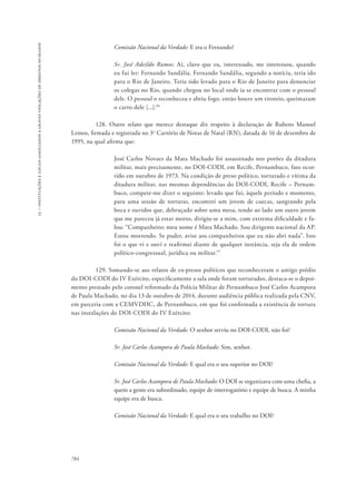 15 – instituições e locais associados a graves violações de direitos humanos 
784 
Comissão Nacional da Verdade: E era o Fernando? 
Sr. José Adeildo Ramos: Aí, claro que eu, interessado, me interessou, quando 
eu fui ler: Fernando Sandália. Fernando Sandália, segundo a notícia, teria ido 
para o Rio de Janeiro. Teria sido levado para o Rio de Janeiro para denunciar 
os colegas no Rio, quando chegou no local onde ia se encontrar com o pessoal 
dele. O pessoal o reconheceu e abriu fogo, então houve um tiroteio, queimaram 
o carro dele [...].96 
128. Outro relato que merece destaque diz respeito à declaração de Rubens Manoel 
Lemos, firmada e registrada no 3o Cartório de Notas de Natal (RN), datada de 16 de dezembro de 
1995, na qual afirma que: 
José Carlos Novaes da Mata Machado foi assassinado nos porões da ditadura 
militar, mais precisamente, no DOI-CODI, em Recife, Pernambuco, fato ocor-rido 
em outubro de 1973. Na condição de preso político, torturado e vítima da 
ditadura militar, nas mesmas dependências do DOI-CODI, Recife – Pernam-buco, 
compete-me dizer o seguinte: levado que fui, àquele período e momento, 
para uma sessão de torturas, encontrei um jovem de cuecas, sangrando pela 
boca e ouvidos que, debruçado sobre uma mesa, tendo ao lado um outro jovem 
que me pareceu já estar morto, dirigiu-se a mim, com extrema dificuldade e fa-lou: 
“Companheiro: meu nome é Mata Machado. Sou dirigente nacional da AP. 
Estou morrendo. Se puder, avise aos companheiros que eu não abri nada”. Isto 
foi o que vi e ouvi e reafirmei diante de qualquer instância, seja ela de ordem 
político-congressual, jurídica ou militar.97 
129. Somando-se aos relatos de ex-presos políticos que reconheceram o antigo prédio 
do DOI-CODI do IV Exército, especificamente a sala onde foram torturados, destaca-se o depoi-mento 
prestado pelo coronel reformado da Polícia Militar de Pernambuco José Carlos Acampora 
de Paula Machado, no dia 13 de outubro de 2014, durante audiência pública realizada pela CNV, 
em parceria com a CEMVDHC, de Pernambuco, em que foi confirmada a existência de tortura 
nas instalações do DOI-CODI do IV Exército: 
Comissão Nacional da Verdade: O senhor serviu no DOI-CODI, não foi? 
Sr. José Carlos Acampora de Paula Machado: Sim, senhor. 
Comissão Nacional da Verdade: E qual era o seu superior no DOI? 
Sr. José Carlos Acampora de Paula Machado: O DOI se organizava com uma chefia, a 
quem a gente era subordinado, equipe de interrogatório e equipe de busca. A minha 
equipe era de busca. 
Comissão Nacional da Verdade: E qual era o seu trabalho no DOI? 
 