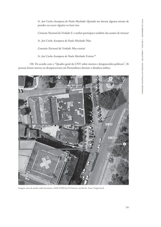 785 
comissão nacional da verdade – relatório – volume i – dezembro de 2014 
Sr. José Carlos Acampora de Paula Machado: Quando me davam alguma missão de 
prender ou trazer alguém eu fazia isto. 
Comissão Nacional da Verdade: E o senhor participava também das sessões de tortura? 
Sr. José Carlos Acampora de Paula Machado: Não. 
Comissão Nacional da Verdade: Mas existia? 
Sr. José Carlos Acampora de Paula Machado: Existia.98 
130. De acordo com o “Quadro geral da CNV sobre mortos e desaparecidos políticos”, 26 
pessoas foram mortas ou desapareceram em Pernambuco durante a ditadura militar. 
Imagem aérea do prédio onde funcionou o DOI-CODI do IV Exército, em Recife. Fonte: Google Earth 
 