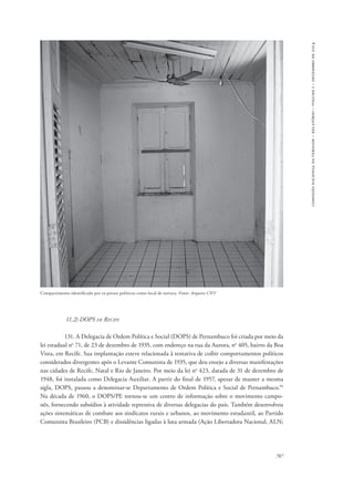 787 
comissão nacional da verdade – relatório – volume i – dezembro de 2014 
Compartimento identificado por ex-presos políticos como local de tortura. Fonte: Arquivo CNV 
11.2) DOPS de Recife 
131. A Delegacia de Ordem Política e Social (DOPS) de Pernambuco foi criada por meio da 
lei estadual no 71, de 23 de dezembro de 1935, com endereço na rua da Aurora, no 405, bairro da Boa 
Vista, em Recife. Sua implantação esteve relacionada à tentativa de coibir comportamentos políticos 
considerados divergentes após o Levante Comunista de 1935, que deu ensejo a diversas manifestações 
nas cidades de Recife, Natal e Rio de Janeiro. Por meio da lei no 423, datada de 31 de dezembro de 
1948, foi instalada como Delegacia Auxiliar. A partir do final de 1957, apesar de manter a mesma 
sigla, DOPS, passou a denominar-se Departamento de Ordem Política e Social de Pernambuco.99 
Na década de 1960, o DOPS/PE tornou-se um centro de informação sobre o movimento campo-nês, 
fornecendo subsídios à atividade repressiva de diversas delegacias do país. Também desenvolveu 
ações sistemáticas de combate aos sindicatos rurais e urbanos, ao movimento estudantil, ao Partido 
Comunista Brasileiro (PCB) e dissidências ligadas à luta armada (Ação Libertadora Nacional, ALN; 
 