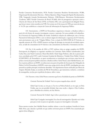 15 – instituições e locais associados a graves violações de direitos humanos 
Partido Comunista Revolucionário, PCR; Partido Comunista Brasileiro Revolucionário, PCBR; 
Organização Revolucionária Marxista – Política Operária, Polop; Vanguarda Popular Revolucionária, 
VPR; Vanguarda Armada Revolucionária Palmares, VAR-Palmares; Movimento Revolucionário 
Tiradentes, MRT; Partido Comunista do Brasil, PCdoB), além de protagonizar operações como a 
Chacina da Chácara de São Bento (1970), em Paulista (PE), com a participação do delegado Fleury, 
que levou à morte vários membros da VPR. Foi extinto em 22 de março de 1990, por meio do decreto 
no 14.276, que estabeleceu a criação do Centro de Informações de Segurança Pública. 
788 
132. Internamente, o DOPS de Pernambuco organizou-se durante a ditadura militar a 
partir de três frentes de atuação: investigação, censura e repressão. Foi uma unidade civil subordina-da 
à Secretaria de Segurança Pública do estado. Estabeleceu relações de colaboração com o Serviço 
Nacional de Informações (SNI) e com os demais órgãos de informação e segurança do IV Exército, 
mais precisamente com os da 7a Região Militar. Com a criação do DOI-CODI do IV Exército, no 
segundo semestre de 1970, o DOPS manteve um lugar de destaque na execução de atividades repres-sivas, 
ao lado do comandante do IV Exército e dos comandantes da Marinha e Aeronáutica da área. 
133. Em 14 de outubro de 2014, a CNV realizou visita ao antigo complexo do DOPS. 
Participaram da diligência os seguintes membros da Comissão: Pedro Dallari (coordenador), José 
Carlos Dias, José Paulo Cavalcanti, Maria Rita Kehl e Paulo Sérgio Pinheiro, além de ex-presos polí-ticos 
convidados pela CNV e pela Comissão Estadual da Memória e Verdade Dom Helder Câmara 
(CEMVDHC), de Pernambuco, os quais reconheceram as instalações que serviram como locais de 
prisão e tortura de presos políticos durante a ditadura militar. Edval Nunes e José Adeildo Ramos, am-bos 
ex-presos políticos no DOPS, reconheceram uma parte do prédio da Associação dos Delegados da 
Polícia Civil de Pernambuco (ADEPE) como uma antiga ala de celas do DOPS, interligadas por uma 
passarela ao prédio principal, atualmente demolido. Tais depoimentos foram ratificados por Maria do 
Amparo Almeida Araújo, ex-ouvidora da PM de Pernambuco, que mencionou, inclusive, a existência 
de monografias, escritas por ex-policiais da época, sobre o tema. 
134. Durante a visita, Edval Nunes comentou qual seria a finalidade da prisão no DOPS/PE: 
Comissão Nacional da Verdade: Você teve preso naquelas duas celas lá? 
Edval Cajá: Lá não, eu vim pra cá. Eu tive na Polícia Federal, eu tive aqui, no Dois 
Unidos, que era um presídio fechado, hoje uma escola, e depois o Dias Cardoso, 
para o Batalhão da cavalaria, em San Martin. 
Comissão Nacional da Verdade: Aqui vinha o pessoal para ser castigado? 
Edval Cajá: Castigado, interrogado. Era a fase de interrogatório. Quando você vinha 
para pra cá não era para ser apenado, era para ser interrogado e torturado. 
Nessa mesma ocasião, José Adeildo Ramos também relatou o caso da estudante Anatália de Souza 
Melo Alves, que, durante o período em que ambos estiveram presos no DOPS, fora assassinada por 
agentes dessa delegacia: 
 