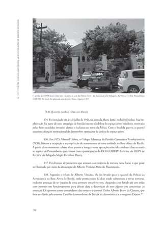 15 – instituições e locais associados a graves violações de direitos humanos 
O prédio do DOPS ficava onde hoje é o pátio da sede da Polícia Civil e da Associação dos Delegados da Polícia Civil de Pernambuco 
(ADEPE). No local, foi plantada uma árvore. Fonte: Arquivo CNV 
790 
11.3) Quartel da Base Aérea do Recife 
135. Foi instalado em 24 de julho de 1941, na avenida Maria Irene, no bairro Jordão. Sua im-plantação 
fez parte de uma estratégia de fortalecimento da defesa do espaço aéreo brasileiro, motivada 
pelas bem-sucedidas invasões alemãs e italianas ao norte da África. Com o final da guerra, o quartel 
assumiu a função institucional de desenvolver operações de defesa do espaço aéreo. 
136. Em 1973, Manoel Lisboa, o Galego, liderança do Partido Comunista Revolucionário 
(PCR), liderou a ocupação e expropriação de armamentos de uma unidade da Base Aérea do Recife. 
A partir desse momento, a base aérea passou a integrar uma operação mista de combate à luta armada 
na capital de Pernambuco, que contou com a participação do DOI-CODI/IV Exército, do DOPS de 
Recife e do delegado Sérgio Paranhos Fleury. 
137. Há diversos depoimentos que atestam a ocorrência de tortura nesse local, o que pode 
ser ilustrado por meio da declaração de Alberto Vinícius Melo do Nascimento. 
138. Segundo o relato de Alberto Vinícius, ele foi levado para o quartel da Polícia da 
Aeronáutica na Base Aérea do Recife, onde permaneceu 12 dias sendo submetido a novas torturas, 
inclusive ameaças de ser jogado de uma aeronave em pleno voo, chegando a ser levado até um avião 
com motores em funcionamento para deixar clara a disposição de seus algozes em concretizar as 
ameaças. Ele apontou como comandante das torturas o coronel Carlos Alberto Bravo da Câmara, que 
fora auxiliado pelo tenente Castilho (comandante da Polícia da Aeronáutica) e o sargento Dejean.101 
 