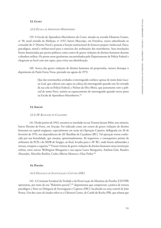 791 
comissão nacional da verdade – relatório – volume i – dezembro de 2014 
12. Ceará 
12.1) Escola de Aprendizes-Marinheiros 
139. A Escola de Aprendizes-Marinheiros do Ceará, situada na avenida Filomeno Gomes, 
no 30, atual avenida da Abolição, no 4.917, bairro Mucuripe, em Fortaleza, estava subordinada ao 
comando do 2o Distrito Naval e possuía a função institucional de fornecer preparo intelectual, físico, 
psicológico, moral e militar-naval para o exercício das atribuições dos marinheiros. Suas instalações 
foram denunciadas por presos políticos como centro de graves violações de direitos humanos durante 
a ditadura militar. Os presos eram geralmente encaminhados pelo Departamento de Polícia Federal e 
chegavam ao local com um capuz, para evitar sua identificação. 
140. Acerca das graves violações de direitos humanos ali perpetradas, merece destaque o 
depoimento de Paulo Farias Veras, prestado em agosto de 1973: 
Que das testemunhas arroladas o interrogando conhece apenas de nome João Luce-na 
Leal, que colocou um capuz na cabeça do interrogando quando este foi retirado 
de sua cela na Polícia Federal, e Nelson da Silva Meira, que juntamente com o poli-cial 
de nome Porci, assistiu ao espancamento do interrogando quando esteve preso 
na Escola de Aprendizes-Marinheiros.102 
13. Sergipe 
13.1) 28o Batalhão de Caçadores 
141. Desde janeiro de 1943, encontra-se instalado na rua Tenente Jansen Melo, sem número, 
bairro Dezoito do Forte, em Aracaju. Foi indicado como um centro de graves violações de direitos 
humanos na capital sergipana, especialmente em razão da Operação Cajueiro, deflagrada em 20 de 
fevereiro de 1976, nas dependências do 28o Batalhão de Caçadores (BC). Tal operação restou conhe-cida 
por sua brutalidade, que ensejou, aproximadamente, 36 sequestros, e consequentes prisões de 
militantes do PCB e do MDB de Sergipe, ao final, levados para o 28o BC, onde foram submetidos a 
tortura, estupros e cegueira.103 Foram vítimas de graves violações de direitos humanos nessa instituição 
militar, entre outras: Wellington Mangueira e sua esposa Laura Mangueira, Antônio Góis, Rosalvo 
Alexandre, Marcélio Bonfim, Carlos Alberto Menezes e Elias Pinho.104 
14. Paraíba 
14.1) Delegacia de Investigação e Captura (DIC) 
142. A Comissão Estadual da Verdade e da Preservação da Memória da Paraíba (CEV/PB) 
apresentou, por meio do seu “Relatório parcial”,105 depoimentos que comprovam a prática de tortura 
psicológica e física na Delegacia de Investigação e Captura (DIC), localizada na zona central de João 
Pessoa. Um dos casos ali citados refere-se a Ubiratan Cortez, de Catolé do Rocha (PB), que relatou que 
 