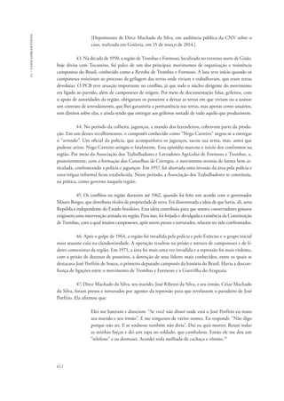 13 – casos emblemáticos 
612 
[Depoimento de Dirce Machado da Silva, em audiência pública da CNV sobre o 
caso, realizada em Goiânia, em 15 de março de 2014.] 
43. Na década de 1950, a região de Trombas e Formoso, localizada no extremo norte de Goiás, 
hoje divisa com Tocantins, foi palco de um dos principais movimentos de organização e resistência 
camponesa do Brasil, conhecido como a Revolta de Trombas e Formoso. A luta teve início quando os 
camponeses resistiram ao processo de grilagem das terras onde viviam e trabalhavam, que eram terras 
devolutas. O PCB teve atuação importante no conflito, já que todo o núcleo dirigente do movimento 
era ligado ao partido, além de camponeses de origem. Por meio de documentação falsa, grileiros, com 
o apoio de autoridades da região, obrigaram os posseiros a deixar as terras em que viviam ou a assinar 
um contrato de arrendamento, que lhes garantiria a permanência nas terras, mas apenas como usuários, 
sem direitos sobre elas, e ainda tendo que entregar aos grileiros metade de tudo aquilo que produzissem. 
44. No período da colheita, jagunços, a mando dos fazendeiros, cobravam parte da produ-ção. 
Em um desses recolhimentos, o camponês conhecido como “Nego Carreiro” negou-se a entregar 
o “arrendo”. Um oficial da polícia, que acompanhava os jagunços, sacou sua arma, mas, antes que 
pudesse atirar, Nego Carreiro atingiu-o fatalmente. Esse episódio marcou o início dos confrontos na 
região. Por meio da Associação dos Trabalhadores e Lavradores Agrícolas de Formoso e Trombas, e, 
posteriormente, com a formação dos Conselhos de Córregos, o movimento resistiu de forma bem ar-ticulada, 
confrontando a polícia e jagunços. Em 1957, foi abortada uma invasão da área pela polícia e 
uma trégua informal ficou estabelecida. Nesse período, a Associação dos Trabalhadores se constituiu, 
na prática, como governo naquela região. 
45. Os conflitos na região duraram até 1962, quando foi feito um acordo com o governador 
Mauro Borges, que distribuiu títulos de propriedade de terra. Foi disseminada a ideia de que havia, ali, uma 
República independente do Estado brasileiro. Essa ideia contribuiu para que setores conservadores goianos 
exigissem uma intervenção armada na região. Para isso, foi forjada e divulgada a existência da Constituição 
de Trombas, com a qual muitos camponeses, após serem presos e torturados, relatam ter sido confrontados. 
46. Após o golpe de 1964, a região foi invadida pela polícia e pelo Exército e o grupo inicial 
mais atuante caiu na clandestinidade. A operação resultou na prisão e tortura de camponeses e de lí-deres 
comunistas da região. Em 1971, a área foi mais uma vez invadida e a repressão foi mais violenta, 
com a prisão de dezenas de posseiros, a detenção de seus líderes mais conhecidos, entre os quais se 
destacava José Porfírio de Souza, o primeiro deputado camponês da história do Brasil. Havia a descon-fiança 
de ligações entre o movimento de Trombas e Formoso e a Guerrilha do Araguaia. 
47. Dirce Machado da Silva, seu marido, José Ribeiro da Silva, e seu irmão, César Machado 
da Silva, foram presos e torturados por agentes da repressão para que revelassem o paradeiro de José 
Porfírio. Ela afirmou que: 
Eles me bateram e disseram: “Se você não disser onde está o José Porfírio eu mato 
seu marido e seu irmão”. E me xingaram de vários nomes. Eu respondi: “Não digo 
porque não sei. E se soubesse também não diria”. Daí eu quis morrer. Reuni todas 
as minhas forças e dei um tapa no soldado, que cambaleou. Então ele me deu um 
“telefone” e eu desmaiei. Acordei toda molhada de cachaça e vômito.29 
 