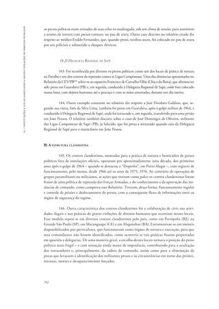 15 – instituições e locais associados a graves violações de direitos humanos 
os presos políticos eram retirados de suas celas na madrugada, sob um clima de tensão, para assistirem 
a sessões de tortura com presos comuns, no pau de arara. Outro caso descrito no relatório citado diz 
respeito ao médico Eraldo Fernandes, que, quando preso, recebeu socos, foi colocado no pau de arara 
por seis policiais e submetido a choques elétricos. 
792 
14.2) Delegacia Regional de Sapé 
143. Foi reconhecida por diversos ex-presos políticos como um dos locais de prática de tortura 
na Paraíba e um dos centros da repressão contra as Ligas Camponesas. Uma das denúncias apresentadas no 
Relatório da CEV/PB106 refere-se ao sapateiro Francisco de Carvalho Filho (Chico do Baita), que afirmou ter 
sido preso em Guarabira (PB) e, em seguida, conduzido à Delegacia Regional de Sapé, onde fora colocado 
numa fossa, com dejetos humanos até o pescoço e com as mãos amarradas, durante um dia inteiro. 
144. Outro exemplo constante no relatório diz respeito a José Deodato Galdino, que, se-gundo 
sua viúva, Inês da Silva Lima, também foi preso em Guarabira, após o golpe militar de 1964, e 
conduzido à Delegacia Regional de Sapé, onde foi torturado e, em seguida, transferido para uma prisão 
em João Pessoa. O relatório também discorre sobre o caso de José Domingos de Oliveira, militante 
das Ligas Camponesas de Sapé (PB), já falecido, que foi preso e torturado quando saía da Delegacia 
Regional de Sapé para o manicômio em João Pessoa. 
B) A estrutura clandestina 
145. Os centros clandestinos, montados para a prática de tortura e homicídios de presos 
políticos fora de instalações oficiais, operaram por aproximadamente uma década, dos primeiros 
anos após o golpe de 1964 – quando se destacou o “Dopinha”, em Porto Alegre –, com registro de 
funcionamento, pelo menos, desde 1966 até os anos de 1975, 1976. Ao contrário de operações de 
grupos paramilitares ou milicianos, as ações que tiveram como palco os centros clandestinos foram 
frutos de uma política de repressão das Forças Armadas, e do conhecimento e da aprovação das ins-tâncias 
de comando, como comprova este Relatório. Tiveram, dessa forma, funcionamento regular 
e controle de prisões e deslocamentos de presos, com o consequente fluxo de informações entre os 
órgãos de segurança do regime. 
146. Outra característica dos centros clandestinos foi a colaboração de civis nas ativi-dades 
ilegais e nas práticas de graves violações de direitos humanos que ocorriam nesses locais. 
Esse modelo repete-se em diversos centros clandestinos pelo país, como em Petrópolis (RJ), na 
Grande São Paulo (SP), em Maranguape (CE) e em Alagoinhas (BA). Estruturaram-se em imóveis 
disponibilizados por particulares, que funcionavam como órgãos de tortura e execução, para que 
seus comandantes não fossem identificados, como ocorreria se tais práticas fossem perpetradas 
em quartéis e delegacias. De uma maneira geral, a escolha desses locais tornava a posição do preso 
político mais frágil – e com sensação ainda maior de impotência, contribuindo para a ocultação 
dos torturadores e, principalmente, da cadeia de comando, assim como para a eliminação de 
pistas que levassem à identificação dos militantes presos e às circunstâncias em torno das prisões, 
torturas, mortes e desaparecimentos forçados. 
 
