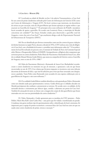 793 
comissão nacional da verdade – relatório – volume i – dezembro de 2014 
1. Casa Azul – Marabá (PA) 
147. Localizada na cidade de Marabá, no km 1 da rodovia Transamazônica, a Casa Azul 
foi um centro de prisão clandestino utilizado pelo Centro de Informações do Exército (CIE) como 
um Centro de Informações e Triagem (CIT). No local, estima-se que morreram, em decorrência 
de tortura ou por execução, mais de 30 guerrilheiros que faziam oposição ao regime militar e que 
atuavam na Guerrilha do Araguaia.107 Os principais alvos eram militantes do PCdoB e moradores 
locais acusados de apoiar a guerrilha. De acordo com Leonencio Nossa, o município de Marabá 
concentrou seis unidades108 das Forças Armadas criadas para desarticular a guerrilha rural do 
Araguaia, e entre elas está a Casa Azul,109 que atualmente abriga a sede do Departamento Nacional 
de Infraestrutura de Transportes (DNIT). 
148. Por ser identificada por diversas testemunhas como um dos centros de graves violações 
de direitos humanos na região Norte, durante a década de 1970, a CNV realizou uma visita de diligên-cia 
à Casa Azul, com a finalidade de levantar e consolidar mais informações sobre ela.110 O reconheci-mento 
do local foi realizado em parceria com a Comissão da Verdade do Pará e da Comissão Especial 
sobre Mortos e Desaparecidos Políticos (CEMDP). Acompanharam a diligência dois camponeses que 
estiveram presos no centro clandestino, Pedro Matos do Nascimento e Raimundo de Souza Cruz, além 
do ex-soldado Manuel Messias Guido Ribeiro, que atuou na campanha do Exército contra a Guerrilha 
do Araguaia, entre os anos de 1974 e 1980.111 
149. Pedro do Nascimento (Marivete) e Raimundo de Souza Cruz (Barbadinho) reconhe-ceram 
o centro clandestino no momento em que ali entraram, e apontaram a sala em que foram 
encarcerados no ano de 1973. Cruz relatou que foi preso enquanto se encontrava com uma infecção 
decorrente de ferimento de bala, o que não foi suficiente para evitar que fosse torturado com choques, 
socos e pauladas. Tanto Pedro como Raimundo eram acusados de uma suposta colaboração com os 
guerrilheiros do Araguaia e não eram militantes.112 
150. O ex-soldado Guido Ribeiro também identificou a sala apontada por Pedro e Raimundo 
como um cômodo usado para aprisionamento e tortura. Guido afirma que os soldados alocados em 
Marabá participavam dos combates e presenciavam as torturas. De acordo com o ex-soldado, ele foi 
torturado durante o treinamento por oferecer água, comida e cobertores aos presos da Casa Azul. 
Também foi ameaçado de morte ao chorar com a imagem dos corpos de dois guerrilheiros que foram 
enterrados em cova rasa nas proximidades do centro clandestino.113 
151. Pedro, Raimundo e Guido apontaram para os membros da CNV presentes – Pedro 
Dallari, Maria Rita Kehl e José Carlos Dias – uma porta que foi vedada e transformada em parede. 
A mudança não gerou nenhum tipo de questionamento sobre a identificação do local, entretanto, foi 
importante para a equipe de peritos reconstituir a estrutura física da Casa Azul nos anos em que era 
usada como centro clandestino de prisão, tortura e execução.114 
 