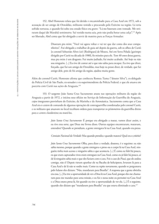 15 – instituições e locais associados a graves violações de direitos humanos 
796 
152. Abel Honorato relata que foi detido e encaminhado para a Casa Azul em 1972, sob a 
acusação de ser amigo de Oswaldão, militante temido e procurado pelo Exército na região. Lá teria 
sofrido torturas, e quando foi solto seu estado físico era grave: “Lá me bateram com vontade. Me reti-raram 
daqui (de Marabá) semimorto. Saí vestido numa saia, pois não podia botar uma calça”.115 Após 
ser liberado, Abel conta que foi obrigado a servir de mateiro para as Forças Armadas: 
Disseram pra mim: “Você vai agora voltar e vai ter que dar conta dos seus compa-nheiros”. 
Fui obrigado a trabalhar de guia até depois da guerra, sob os olhos de Curió 
[o coronel Sebastião Alves (sic) [Rodrigues] de Moura. Até em Serra Pelada [garimpo 
dirigido por Curió na década de 1980], fiz missões para ele. Tem 40 anos dessa guerra, 
mas pra mim é um desgosto. Fui muito judiado, fui muito acabado. Até hoje eu não 
sou ninguém. [...] Eu tive de contar até o que não sabia para escapar. Eu tive que dizer, 
forçado, que fui um amigo do Oswaldão, mas hoje eu posso dizer, de verdade, que fui 
amigo dele, pois ele foi amigo da região, ajudou muita gente. 
Além do coronel Curió, Honorato afirma que conheceu Romeu Tuma (“doutor Silva”), ex-delegado 
da Polícia Civil de São Paulo, ex-senador e ex-superintendente da Polícia Federal, e que ele atuava em 
parceria com Curió nas ações do Araguaia.116 
153. O sargento João Santa Cruz Sacramento atuou nas operações militares da região do 
Araguaia a partir de 1972, e iniciou seus ofícios no Serviço de Informação da Guerrilha do Araguaia, 
cujos integrantes provinham do Exército, da Marinha e da Aeronáutica. Sacramento conta que a Casa 
Azul era o centro de comando de algumas operações de contraguerrilha coordenadas pelo coronel Curió, 
e os militares que atuavam no local recebiam ordens para transportar os prisioneiros da guerrilha direto 
para o centro clandestino ou matá-los. 
João Santa Cruz Sacramento: É porque era obrigado a matar, vamos dizer assim, e 
eu tive essa sorte, que Deus me livrou disso. Outras equipes encontraram, matavam, 
entendeu? Quando se prendiam, a gente entregava lá na Casa Azul, quando era preso. 
Comissão Nacional da Verdade: Mas quando prendia e quando matava? Qual era o critério? 
João Santa Cruz Sacramento: Olha, para dizer a verdade, doutora, é o seguinte: eu não 
sabia mesmo, porque quando a gente entregava o preso ou o corpo lá na Casa Azul, nin-guém 
tinha mais acesso e ninguém sabia o que acontecia. [...] É como eu falei há pouco, 
os que eram capturados vivos eram entregues na Casa Azul, como eu já falei há pouco, aí 
de lá ninguém sabia mais o que eles faziam com o cara. Foi o caso do Piauí, que ele andou 
comigo, não é? Depois vieram apanhar ele na Bacaba de helicóptero, levaram lá para a 
Casa Azul e de lá não se soube mais. Como eu repito novamente, quando se perguntava 
pelo fulano eles diziam: “Não, mandaram para Brasília”. A resposta que a gente obtinha 
era essa. [...] Eu tive a oportunidade de ver a Dina lá na Casa Azul, porque eles me chama-ram 
para me mandar para uma missão, e eu fui e nessa noite eu pernoitei na Casa Azul 
e a Dina estava presa lá, foi quando eu tive a oportunidade de ver ela. [...] É o seguinte, 
quando eles diziam que “mandaram para Brasília” era que estava eliminado o cara.117 
 