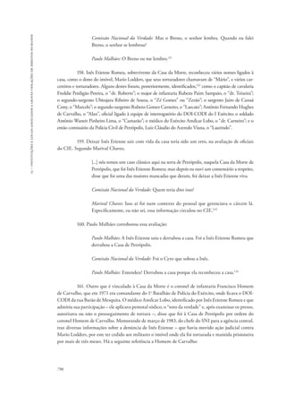 15 – instituições e locais associados a graves violações de direitos humanos 
798 
Comissão Nacional da Verdade: Mas o Breno, o senhor lembra. Quando eu falei 
Breno, o senhor se lembrou? 
Paulo Malhães: O Breno eu me lembro.121 
158. Inês Etienne Romeu, sobrevivente da Casa da Morte, reconheceu vários nomes ligados à 
casa, como o dono do imóvel, Mario Lodders, que seus torturadores chamavam de “Mário”, e vários car-cereiros 
e torturadores. Alguns destes foram, posteriormente, identificados,122 como o capitão de cavalaria 
Freddie Perdigão Pereira, o “dr. Roberto”; o major de infantaria Rubens Paim Sampaio, o “dr. Teixeira”; 
o segundo-sargento Ubirajara Ribeiro de Souza, o “Zé Gomes” ou “Zezão”; o sargento Jairo de Canaã 
Cony, o “Marcelo”; o segundo-sargento Rubens Gomes Carneiro, o “Laecato”; Antônio Fernando Hughes 
de Carvalho, o “Alan”, oficial ligado à equipe de interrogatório do DOI-CODI do I Exército; o soldado 
Antônio Waneir Pinheiro Lima, o “Camarão”; o médico do Exército Amílcar Lobo, o “dr. Carneiro”; e o 
então comissário da Polícia Civil de Petrópolis, Luiz Cláudio do Azeredo Viana, o “Laurindo”. 
159. Deixar Inês Etienne sair com vida da casa teria sido um erro, na avaliação de oficiais 
do CIE. Segundo Marival Chaves, 
[...] nós temos um caso clássico aqui na serra de Petrópolis, naquela Casa da Morte de 
Petrópolis, que foi Inês Etienne Romeu; mas depois eu ouvi um comentário a respeito, 
disse que foi uma das maiores mancadas que deram, foi deixar a Inês Etienne viva. 
Comissão Nacional da Verdade: Quem teria dito isso? 
Marival Chaves: Isso aí foi num contexto do pessoal que gerenciava o cárcere lá. 
Especificamente, eu não sei, essa informação circulou no CIE.123 
160. Paulo Malhães corroborou essa avaliação: 
Paulo Malhães: A Inês Etienne saiu e derrubou a casa. Foi a Inês Etienne Romeu que 
derrubou a Casa de Petrópolis. 
Comissão Nacional da Verdade: Foi o Cyro que soltou a Inês. 
Paulo Malhães: Entendeu? Derrubou a casa porque ela reconheceu a casa.124 
161. Outro que é vinculado à Casa da Morte é o coronel de infantaria Francisco Homem 
de Carvalho, que em 1971 era comandante do 1o Batalhão de Polícia do Exército, onde ficava o DOI-CODI 
da rua Barão de Mesquita. O médico Amílcar Lobo, identificado por Inês Etienne Romeu e que 
admitiu sua participação – ele aplicava pentotal sódico, o “soro da verdade” e, após examinar os presos, 
autorizava ou não o prosseguimento de tortura –, disse que foi à Casa de Petrópolis por ordem do 
coronel Homem de Carvalho. Memorando de março de 1983, do chefe do SNI para a agência central, 
traz diversas informações sobre a denúncia de Inês Etienne – que havia movido ação judicial contra 
Mario Lodders, por este ter cedido aos militares o imóvel onde ela foi torturada e mantida prisioneira 
por mais de três meses. Há a seguinte referência a Homem de Carvalho: 
 