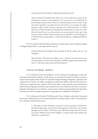 15 – instituições e locais associados a graves violações de direitos humanos 
806 
Comissão Nacional da Verdade: Camburão dos fuzileiros navais? 
Ottoni Guimarães Fernandes Júnior: Não sei se é serviço policial ou serviço de pa-trulhamento, 
na época era um camburão C-14, cinza, que era a cor da Marinha. Eu 
pedi ainda para que levassem o Bacuri em uma prancha que estava no chão, só que 
nessa altura quando eu saí, apesar de estar sem óculos e ter sete graus de miopia, 
quando eu subi a escada e fui para a sala para sair, eu olhei para fora e vi o Hotel 
Nacional. O Hotel Nacional era absolutamente identificável, era uma torre cilín-drica 
na frente do mar, eu estava, portanto, na encosta oposta à torre, que é uma 
encosta em São Conrado. Aí eles nos colocaram no camburão e eu fui levado para o 
1o Distrito Naval na praça Mauá, e o Bacuri foi levado para o Hospital de Ilha das 
Cobras.129 
170. O ex-sargento Marival Chaves confirmou a existência desse centro clandestino, ligado 
ao delegado Sérgio Fleury, e a passagem de Bacuri por lá: 
Comissão Nacional da Verdade: Cárcere privado no Rio de janeiro, sem ser o de 
Petrópolis... 
Marival Chaves: Tem outro que o Fleury usou. [...] Bacuri, ele esteve nesse cárcere 
no Rio de Janeiro, ele morreu em São Paulo, no DOPS, chegou lá todo arrebentado, 
não é? [...] Ele esteve nesse cárcere no Rio de Janeiro.130 
4. Fazenda 31 de Março – São Paulo 
171. Localizado no bairro de Parelheiros, ao sul da represa de Guarapiranga, na divisa dos 
municípios de São Paulo, Itanhaém e Embu-Guaçu, era chamado de Fazenda 31 de Março em home-nagem 
à data do golpe militar de 1964. O empresário Joaquim Rodrigues Fagundes é apontado como 
o proprietário do imóvel. Em 2008, investigações do Ministério Público Federal de São Paulo des-cobriram 
que, originariamente, aquelas eram terras devolutas, sendo, portanto, apenas formalmente 
emprestadas por Fagundes aos militares, para instalarem um centro clandestino de tortura e execuções. 
Fagundes tinha ligações com os militares e, por esse motivo, aliado à sua generosidade pelo empréstimo 
sistemático do imóvel aos órgãos repressores, foi agraciado com a Medalha do Pacificador.131 
172. A utilização da Fazenda 31 de Março pelas Forças Armadas e pela polícia foi possível 
pela estreita colaboração de civis em ações clandestinas de repressão política. Sobre o funcionamento 
da 31 de Março, Marival Chaves disse: 
[...] Para saber os nomes dos grupos “executivos” [cárceres privados], estrada de Ita-pevi 
[Boate Querosene], cárcere do Sítio Araçariguama, 31 de Março, casa no bairro 
Ipiranga [em São Paulo], a CNV deve ouvir: Fábio Silva Prado [João de Sá Caval-canti 
Neto], Roberto Artoni, Silvio Giglioli e o coronel Audir Santos Maciel, que 
substituiu o coronel Ustra.132 
 