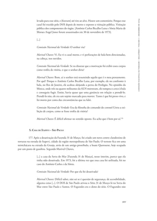 809 
comissão nacional da verdade – relatório – volume i – dezembro de 2014 
levado para esse sítio, e [fizeram] até tiro ao alvo. Houve um comentário. Porque esse 
casal foi trazido pelo DOI depois de morto e exposto a visitação pública. Visitação 
pública dos componentes do órgão. [Antônio Carlos Bicalho Lana e Sônia Maria de 
Moraes Angel Jones foram assassinados em 30 de novembro de 1973]. 
[...] 
Comissão Nacional da Verdade: O senhor viu? 
Marival Chaves: Vi. Eu vi o casal morto, e vi perfurações de bala bem direcionadas, 
na cabeça, nos ouvidos. 
Comissão Nacional da Verdade: Se eu dissesse que a motivação foi exibir esses corpos 
como troféu de vitória, o que o senhor diria? 
Marival Chaves: Bom, aí o senhor está resumindo aquilo que é o meu pensamento. 
Por quê? Porque o Antônio Carlos Bicalho Lana, por exemplo, ele no confronto à 
bala, no Rio de Janeiro, ele acabou aleijando a perna do Perdigão. No episódio da 
Mooca, onde três ou quatro militantes da ALN morreram, ele rompeu o cerco à bala 
e conseguiu fugir. Então, havia quase que uma ganância em relação a prendê-lo. 
Prendê-lo não, ele era um sujeito marcado para morrer. Tanto é que foi preso vivo, e 
foi morto por conta das circunstâncias que eu falei. 
Comissão Nacional da Verdade: Era da filosofia do comando do coronel Ustra a exi-bição 
de corpos, como se fosse troféu de vitória? 
Marival Chaves: É difícil afirmar no sentido oposto. Eu acho que é bem por aí.136 
5. Casa de Itapevi – São Paulo 
177. Após a desativação da Fazenda 31 de Março, foi criado um novo centro clandestino de 
torturas na estrada de Itapevi, cidade da região metropolitana de São Paulo. O terreno fica em uma 
minichácara na estrada da Granja, atrás de um antigo prostíbulo, a boate Querosene, hoje ocupada 
por um posto de gasolina. Segundo Marival Chaves, 
[...] a casa da Serra do Mar [Fazenda 31 de Março], nesse ínterim, parece que ela 
tinha sido desativada. Em 1973, foi a última vez que essa casa foi utilizada, foi no 
caso do Antônio Carlos e da Sônia. 
Comissão Nacional da Verdade: Por que ela foi desativada? 
Marival Chaves: Difícil saber, não sei se é questão de segurança, de acessibilidade, 
alguma coisa [...]. O DOI de São Paulo ativou o Sítio 31 de Março lá na Serra do 
Mar entre São Paulo e Santos. O Fagundes era o dono do sítio. O Fagundes não 
 