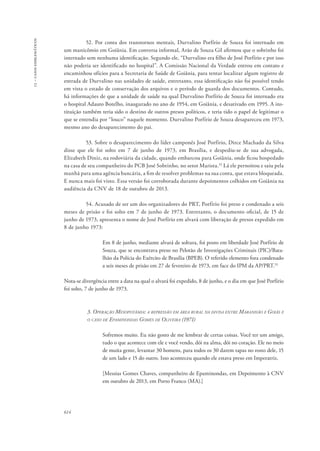 13 – casos emblemáticos 
614 
52. Por conta dos transtornos mentais, Durvalino Porfírio de Souza foi internado em 
um manicômio em Goiânia. Em conversa informal, Arão de Souza Gil afirmou que o sobrinho foi 
internado sem nenhuma identificação. Segundo ele, “Durvalino era filho de José Porfírio e por isso 
não poderia ser identificado no hospital”. A Comissão Nacional da Verdade entrou em contato e 
encaminhou ofícios para a Secretaria de Saúde de Goiânia, para tentar localizar algum registro de 
entrada de Durvalino nas unidades de saúde, entretanto, essa identificação não foi possível tendo 
em vista o estado de conservação dos arquivos e o período de guarda dos documentos. Contudo, 
há informações de que a unidade de saúde na qual Durvalino Porfírio de Souza foi internado era 
o hospital Adauto Botelho, inaugurado no ano de 1954, em Goiânia, e desativado em 1995. A ins-tituição 
também teria sido o destino de outros presos políticos, e teria tido o papel de legitimar o 
que se entendia por “louco” naquele momento. Durvalino Porfírio de Souza desapareceu em 1973, 
mesmo ano do desaparecimento do pai. 
53. Sobre o desaparecimento do líder camponês José Porfírio, Dirce Machado da Silva 
disse que ele foi solto em 7 de junho de 1973, em Brasília, e despediu-se de sua advogada, 
Elizabeth Diniz, na rodoviária da cidade, quando embarcou para Goiânia, onde ficou hospedado 
na casa de seu companheiro do PCB José Sobrinho, no setor Marista.32 Lá ele pernoitou e saiu pela 
manhã para uma agência bancária, a fim de resolver problemas na sua conta, que estava bloqueada. 
E nunca mais foi visto. Essa versão foi corroborada durante depoimentos colhidos em Goiânia na 
audiência da CNV de 18 de outubro de 2013. 
54. Acusado de ser um dos organizadores do PRT, Porfírio foi preso e condenado a seis 
meses de prisão e foi solto em 7 de junho de 1973. Entretanto, o documento oficial, de 15 de 
junho de 1973, apresenta o nome de José Porfírio em alvará com liberação de presos expedido em 
8 de junho 1973: 
Em 8 de junho, mediante alvará de soltura, foi posto em liberdade José Porfírio de 
Souza, que se encontrava preso no Pelotão de Investigações Criminais (PIC)/Bata-lhão 
da Polícia do Exército de Brasília (BPEB). O referido elemento fora condenado 
a seis meses de prisão em 27 de fevereiro de 1973, em face do IPM da AP/PRT.33 
Nota-se divergência entre a data na qual o alvará foi expedido, 8 de junho, e o dia em que José Porfírio 
foi solto, 7 de junho de 1973. 
3. Operação Mesopotâmia: a repressão em área rural na divisa entre Maranhão e Goiás e 
o caso de Epaminondas Gomes de Oliveira (1971) 
Sofremos muito. Eu não gosto de me lembrar de certas coisas. Você ter um amigo, 
tudo o que acontece com ele e você vendo, dói na alma, dói no coração. Ele no meio 
de muita gente, levantar 30 homens, para todos os 30 darem tapas no rosto dele, 15 
de um lado e 15 do outro. Isso aconteceu quando ele estava preso em Imperatriz. 
[Messias Gomes Chaves, companheiro de Epaminondas, em Depoimento à CNV 
em outubro de 2013, em Porto Franco (MA).] 
 