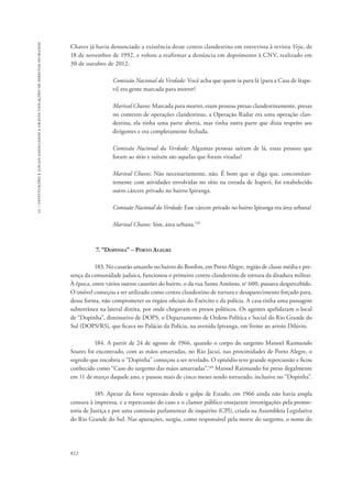 15 – instituições e locais associados a graves violações de direitos humanos 
Chaves já havia denunciado a existência desse centro clandestino em entrevista à revista Veja, de 
18 de novembro de 1992, e voltou a reafirmar a denúncia em depoimento à CNV, realizado em 
30 de outubro de 2012: 
812 
Comissão Nacional da Verdade: Você acha que quem ia para lá [para a Casa de Itape-vi] 
era gente marcada para morrer? 
Marival Chaves: Marcada para morrer, eram pessoas presas clandestinamente, presas 
no contexto de operações clandestinas, a Operação Radar era uma operação clan-destina, 
ela tinha uma parte aberta, mas tinha outra parte que dizia respeito aos 
dirigentes e era completamente fechada. 
Comissão Nacional da Verdade: Algumas pessoas saíram de lá, essas pessoas que 
foram ao sítio e saíram são aquelas que foram viradas? 
Marival Chaves: Não necessariamente, não. É bom que se diga que, concomitan-temente 
com atividades envolvidas no sítio na estrada de Itapevi, foi estabelecido 
outro cárcere privado no bairro Ipiranga. 
Comissão Nacional da Verdade: Esse cárcere privado no bairro Ipiranga era área urbana? 
Marival Chaves: Sim, área urbana.139 
7. “Dopinha” – Porto Alegre 
183. No casarão amarelo no bairro do Bonfim, em Porto Alegre, região de classe média e pre-sença 
da comunidade judaica, funcionou o primeiro centro clandestino de tortura da ditadura militar. 
À época, entre vários outros casarões do bairro, o da rua Santo Antônio, no 600, passava despercebido. 
O imóvel começou a ser utilizado como centro clandestino de tortura e desaparecimento forçado para, 
dessa forma, não comprometer os órgãos oficiais do Exército e da polícia. A casa tinha uma passagem 
subterrânea na lateral direita, por onde chegavam os presos políticos. Os agentes apelidaram o local 
de “Dopinha”, diminutivo de DOPS, o Departamento de Ordem Política e Social do Rio Grande do 
Sul (DOPS/RS), que ficava no Palácio da Polícia, na avenida Ipiranga, em frente ao arroio Dilúvio. 
184. A partir de 24 de agosto de 1966, quando o corpo do sargento Manoel Raimundo 
Soares foi encontrado, com as mãos amarradas, no Rio Jacuí, nas proximidades de Porto Alegre, o 
segredo que encobria o “Dopinha” começou a ser revelado. O episódio teve grande repercussão e ficou 
conhecido como “Caso do sargento das mãos amarradas”.140 Manoel Raimundo foi preso ilegalmente 
em 11 de março daquele ano, e passou mais de cinco meses sendo torturado, inclusive no “Dopinha”. 
185. Apesar da forte repressão desde o golpe de Estado, em 1966 ainda não havia ampla 
censura à imprensa, e a repercussão do caso e o clamor público ensejaram investigações pela promo-toria 
de Justiça e por uma comissão parlamentar de inquérito (CPI), criada na Assembleia Legislativa 
do Rio Grande do Sul. Nas apurações, surgiu, como responsável pela morte do sargento, o nome do 
 