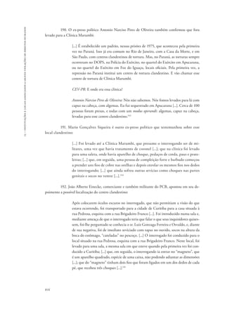 15 – instituições e locais associados a graves violações de direitos humanos 
816 
190. O ex-preso político Antonio Narciso Pires de Oliveira também confirmou que fora 
levado para a Clínica Marumbi: 
[...] É estabelecido um padrão, nessas prisões de 1975, que aconteceu pela primeira 
vez no Paraná. Isso já era comum no Rio de Janeiro, com a Casa da Morte, e em 
São Paulo, com centros clandestinos de tortura. Mas, no Paraná, as torturas sempre 
ocorreram no DOPS, na Polícia do Exército, no quartel do Exército em Apucarana, 
ou no quartel do Exército em Foz do Iguaçu, locais oficiais. Pela primeira vez, a 
repressão no Paraná institui um centro de tortura clandestino. E vão chamar esse 
centro de tortura de Clínica Marumbi. 
CEV-PR: E onde era essa clínica? 
Antonio Narciso Pires de Oliveira: Nós não sabemos. Nós fomos levados para lá com 
capuz na cabeça, com algemas. Eu fui sequestrado em Apucarana [...]. Cerca de 100 
pessoas foram presas, e todas com um modus operandi: algemas, capuz na cabeça, 
levadas para esse centro clandestino.143 
191. Mario Gonçalves Siqueira é outro ex-preso político que testemunhou sobre esse 
local clandestino: 
[...] Foi levado até a Clínica Marumbi, que presume o interrogando ser de mi-litares, 
uma vez que havia tratamento de coronel [...]; que na clínica foi levado 
para uma saleta, onde havia aparelho de choque, pedaços de corda, paus e prate-leiras; 
[...] que, em seguida, uma pessoa de compleição forte e barbudo começou 
a prender uns fios de cobre nas orelhas e depois enrolar os mesmos fios nos dedos 
do interrogando; [...] que ainda sofreu outras sevícias como choques nas partes 
genitais e socos no ventre [...].144 
192. João Alberto Einecke, comerciante e também militante do PCB, apontou em seu de-poimento 
a possível localização do centro clandestino: 
Após colocarem óculos escuros no interrogado, que não permitiam a visão do que 
estava ocorrendo, foi transportado para a cidade de Curitiba para a casa situada à 
rua Pedrosa, esquina com a rua Brigadeiro Franco [...]. Foi introduzido numa sala e, 
mediante ameaça de que o interrogado teria que falar o que seus inquisidores quises-sem, 
foi-lhe perguntado se conhecia o sr. Luiz Gonzaga Ferreira e Osvaldo, e, diante 
de sua negativa, foi de imediato seviciado com tapas no ouvido, socos na altura da 
boca do estômago, “cuteladas” no pescoço. [...] O interrogado foi conduzido para o 
local situado na rua Pedrosa, esquina com a rua Brigadeiro Franco. Neste local, foi 
levado para uma sala, a mesma sala em que esteve quando pela primeira vez foi con-duzido 
a Curitiba; [...] que, em seguida, o interrogando ia entrar no “magneto”, que 
é um aparelho quadrado, espécie de uma caixa, não podendo adiantar as dimensões 
[...]; que do “magneto” tinham dois fios que foram ligados em um dos dedos de cada 
pé, que recebeu três choques [...].145 
 