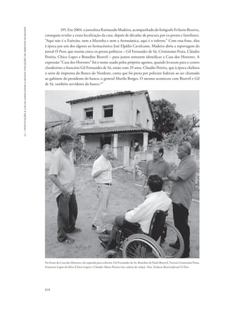 15 – instituições e locais associados a graves violações de direitos humanos 
818 
195. Em 2004, o jornalista Raimundo Madeira, acompanhado do fotógrafo Evilazio Bezerra, 
conseguiu revelar a exata localização da casa, depois de décadas de procura por ex-presos e familiares. 
“Aqui não é o Exército, nem a Marinha e nem a Aeronáutica, aqui é o inferno.” Com essa frase, dita 
à época por um dos algozes ao farmacêutico José Elpídio Cavalcante, Madeira abriu a reportagem do 
jornal O Povo, que reuniu cinco ex-presos políticos – Gil Fernandes de Sá, Crisóstomo Prata, Cláudio 
Pereira, Chico Lopes e Benedito Bizerril – para juntos tentarem identificar a Casa dos Horrores. A 
expressão “Casa dos Horrores” foi o nome usado pelos próprios agentes, quando levaram para o centro 
clandestino o bancário Gil Fernandes de Sá, então com 29 anos. Cláudio Pereira, que à época chefiava 
o setor de imprensa do Banco do Nordeste, conta que foi preso por policiais federais ao ser chamado 
ao gabinete do presidente do banco, o general Murilo Borges. O mesmo aconteceu com Bizerril e Gil 
de Sá, também servidores do banco.147 
Na frente da Casa dos Horrores, da esquerda para a direita: Gil Fernandes de Sá, Benedito de Paula Bizerril, Tarciso Crisóstomo Prata, 
Francisco Lopes da Silva (Chico Lopes) e Cláudio Abreu Pereira (em cadeira de rodas). Foto: Evilazio Bezerra/Jornal O Povo 
 