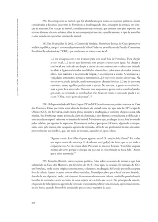 15 – instituições e locais associados a graves violações de direitos humanos 
820 
196. Para chegarem ao imóvel, que foi identificado por todos os ex-presos políticos, foram 
consideradas a distância do centro de Fortaleza e a localização do sítio, à margem da estrada, em dire-ção 
ao nascente. Em relação ao imóvel, consideraram sua estrutura, que contava com piso superior, em 
terreno distante da zona urbana, além de sua composição interna, especificamente, o tipo de assoalho 
e uma escada em espiral no interior do imóvel. 
197. Em 16 de julho de 2012, o Comitê da Verdade, Memória e Justiça do Ceará promoveu 
audiência pública, na qual tomou o depoimento de Valter Pinheiro, ex-militante do Partido Comunista 
Brasileiro Revolucionário (PCBR), que confirmou as torturas no local: 
[...] me encapuzaram e me levaram para um local fora de Fortaleza. Para chegar 
a esse local, [...] eu sei que demorava um pouco e passava por água. Ao chegar a 
esse local, eu tinha de me despir e então eles me amarravam e colocavam deitado 
no chão e ligavam eletrodos nos lóbulos das orelhas, colocavam eletrodos no meu 
pênis, nos mamilos e na ponta da língua, e aí começava a sessão. Aí começava o 
verdadeiro terrorismo, tortura e terrorismo [...]. Houve três sessões de tortura. Na 
terceira vez, ainda deitado, sendo torturado no choque elétrico, [...] era de corrente 
contínua, como agulhas perfurando o corpo. Na tortura, a gente se estrebucha, 
mas a gente fica amarrado. Durante isso, enquanto a gente está se estrebuchando, 
gritando, ou tentando se estrebuchar, eles ficavam rindo e contando piada e di-ziam: 
“Olha, isso é grito de prazer”.148 
198. O deputado federal Chico Lopes (PCdoB/CE) confirmou sua prisão e tortura na Casa 
dos Horrores. Disse que tinha uma ideia da distância do imóvel, uma vez que saiu do 10o Grupo de 
Obuses (GO), em Fortaleza, onde estava preso, durante a madrugada e somente chegou à casa pela 
manhã. Sua lembrança estava associada, além da distância, a dois fatores: a estrada para a edificação e 
uma escada em espiral existente no interior do imóvel. Mencionou que, ao chegar à casa, fora levantado 
pelos cabelos, por agentes da repressão. Permaneceu no local por quase 24 horas, algemado e encapu-zado, 
com, pelo menos, três ou quatro agentes da repressão, além de um profissional da área da saúde, 
provavelmente um médico, que, em meio às torturas, auscultava Lopes e dizia: 
“Aguenta mais. Esse filho da puta aguenta mais! O coração dele é bom!” Eu tenho 
um sopro, mas é de nascença. E eles deram um [golpe] tão forte, que eu caí todo o 
corpo pra trás. Aí, eles viram abrir. Puxaram na marca e feriram. “Este filho da puta 
morreu de sorte, porque o choque era para ter se concentrado na boca dele.” Assim 
que a coisa acontecia.149 
199. Benedito Bizerril, outro ex-preso político, falou sobre as sessões de tortura a que fora 
submetido na Casa dos Horrores, em fevereiro de 1973. Disse que, na ocasião, foi retirado do GO, 
em Fortaleza, onde estava originariamente preso, e durante a madrugada foi levado por militares para 
fora da cidade. Apesar de estar com os olhos vendados, Bizerril percebeu que o local era uma fazenda, 
dotada de um alpendre, onde, inicialmente, ficou recostado em uma coluna, sendo-lhe possível ouvir 
barulho de animais e sentir o cheiro de uma espécie de estábulo ou curral. No princípio da manhã, 
chegaram de helicóptero os agentes da repressão responsáveis pela tortura, iniciada, aproximadamente, 
às seis horas, quando Bizerril foi conduzido para o andar superior da casa: 
 
