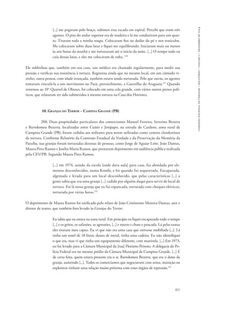 821 
comissão nacional da verdade – relatório – volume i – dezembro de 2014 
[...] me pegaram pelo braço, subimos essa escada em espiral. Percebi que eram três 
agentes. O piso do andar superior era de madeira e lá me conduziram para um quar-to. 
Tiraram toda a minha roupa. Colocaram fios no dedão do pé e nos testículos. 
Me colocaram sobre duas latas e fiquei me equilibrando. Iniciaram mais ou menos 
às seis horas da manhã e me torturaram até o início da noite. [...] O tempo todo eu 
caía dessas latas, e eles me colocavam de volta. 150 
Ele sublinhou que, também em seu caso, um médico era chamado regularmente, para medir sua 
pressão e verificar sua resistência à tortura. Registrou ainda que no mesmo local, em um cômodo vi-zinho, 
outra pessoa, com idade avançada, também estava sendo torturada. Pelo que ouviu, os agentes 
tentavam vinculá-la a um movimento no Pará, provavelmente, a Guerrilha do Araguaia.151 Quando 
retornou ao 10o Quartel de Obuses, foi colocado em uma cela grande, com vários outros presos polí-ticos, 
que relataram ter sido submetidos à mesma tortura na Casa dos Horrores. 
10. Granjas do Terror – Campina Grande (PB) 
200. Duas propriedades particulares dos comerciantes Manoel Ferreira, Severino Bezerra 
e Bartolomeu Bezerra, localizadas entre Cuités e Jenipapo, na estrada do Cardoso, zona rural de 
Campina Grande (PB), foram cedidas aos militares para serem utilizadas como centros clandestinos 
de tortura. Conforme Relatório da Comissão Estadual da Verdade e da Preservação da Memória da 
Paraíba, nas granjas foram torturadas dezenas de pessoas, como Jorge de Aguiar Leite, João Dantas, 
Maura Pires Ramos e Josélia Maria Ramos, que prestaram depoimento em audiência pública realizada 
pela CEV/PB. Segundo Maura Pires Ramos, 
[...] em 1974, saindo da escola [onde dava aula] para casa, fui abordada por ele-mentos 
desconhecidos, numa Kombi, e foi quando fui sequestrada. Encapuzada, 
algemada e levada para um local desconhecido, que pelas características [...] a 
gente sabia que era uma granja [...] cedida por alguém daqui para servir de local de 
tortura. Foi lá nessa granja que eu fui espancada, torturada com choques elétricos, 
torturada por várias horas.152 
O depoimento de Maura Ramos foi ratificado pelo relato de João Crisóstemo Moreira Dantas, ator e 
diretor de teatro, que também fora levado às Granjas do Terror: 
Eu sabia que eu estava na zona rural. Em princípio eu fiquei encapuzado todo o tempo 
[...] e os gritos, os safanões, as agressões, [...] e murro e chute e pancada. Lá pelas tantas 
eles tiraram meu capuz. Eu vi que não era uma casa que estivesse mobiliada [...]. Lá 
tinha um tonel de 18 litros, desses de metal, tinha uma cadeira. Eu não identifiquei 
o que era, mas vi que tinha um equipamento diferente, com manivela. [...] Em 1973, 
eu fui levado para a Câmara Municipal da [rua] Floriano Peixoto. A delegacia da Po-lícia 
Federal era no mesmo prédio da Câmara Municipal de Campina Grande. [...] E 
de certa feita, quem estava presente era o sr. Bartolomeu Bezerra, que era o dono da 
granja, assistindo [...]. Todos os comerciantes que negociavam com arma, munição ou 
explosivos tinham uma relação muito próxima com esses órgãos de repressão.153 
 
