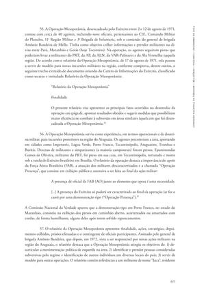 615 
comissão nacional da verdade – relatório – volume i – dezembro de 2014 
55. A Operação Mesopotâmia, desencadeada pelo Exército entre 2 e 12 de agosto de 1971, 
contou com cerca de 40 agentes, incluindo nove oficiais, pertencentes ao CIE, Comando Militar 
do Planalto, 11a Região Militar e 3a Brigada de Infantaria, sob o comando do general de brigada 
Antônio Bandeira de Mello. Tinha como objetivo colher informações e prender militantes na di-visa 
entre Pará, Maranhão e Goiás (hoje Tocantins). Na operação, os agentes seguiram pistas que 
poderiam levar a militantes do PRT, da AP, da ALN, da VAR-Palmares e da Ala Vermelha naquela 
região. De acordo com o relatório da Operação Mesopotâmia, de 17 de agosto de 1971, esla passou 
a servir de modelo para novas incursões militares na região, conforme comprova, dentre outros, o 
seguinte trecho extraído do documento oriundo do Centro de Informações do Exército, classificado 
como secreto e intitulado Relatório da Operação Mesopotâmia: 
“Relatório da Operação Mesopotâmia” 
Finalidade 
O presente relatório visa apresentar os principais fatos ocorridos no desenrolar da 
operação em epígrafe, apontar resultados obtidos e sugerir medidas que possibilitem 
maior eficiência no combate à subversão em áreas similares àquela em que foi desen-cadeada 
a Operação Mesopotâmia.34 
56. A Operação Mesopotâmia serviu como experiência, em termos operacionais e de doutri-na 
militar, para incursões posteriores na região do Araguaia. Os agentes percorreram a área, aportando 
em cidades como Imperatriz, Lagoa Verde, Porto Franco, Tocantinópolis, Araguatins, Trombas e 
Buritis. Dezenas de militantes e simpatizantes (a maioria camponeses) foram presos. Epaminondas 
Gomes de Oliveira, militante do PRT, foi preso em sua casa, em Tocantinópolis, torturado e morto 
sob a tutela do Exército brasileiro em Brasília. O relatório da operação destaca a importância do apoio 
da Força Aérea Brasileira (FAB), a atuação dos militares descaracterizados e a chamada “Operação 
Presença”, que consiste em exibição pública e ostensiva a ser feita ao final da ação militar: 
A presença de oficial da FAB (AO) junto ao elemento que opera é uma necessidade. 
[...] A presença do Exército só poderá ser caracterizada ao final da operação (se for o 
caso) por uma demonstração tipo (“Operação Presença”).35 
A Comissão Nacional da Verdade apurou que a demonstração-tipo em Porto Franco, no estado do 
Maranhão, consistiu na exibição dos presos em caminhão aberto, acorrentados ou amarrados com 
cordas, de forma humilhante, alguns deles após terem sofrido espancamentos. 
57. O relatório da Operação Mesopotâmia apresenta: finalidade, ações, estratégias, depoi-mentos 
colhidos, prisões efetuadas e o contingente de oficiais participantes. Assinado pelo general de 
brigada Antônio Bandeira, que depois, em 1972, viria a ser responsável por novas ações militares na 
região do Araguaia, o relatório destaca que a Operação Mesopotâmia atingiu os objetivos de: 1) de-sarticular 
a movimentação política de esquerda na área; 2) identificar e prender pessoas consideradas 
subversivas pelo regime e identificação de outros indivíduos em diversos locais do país; 3) servir de 
modelo para outras operações. O relatório contém referências a um militante de nome “Juca”, residente 
 