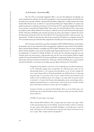 15 – instituições e locais associados a graves violações de direitos humanos 
822 
11. Fazendinha – Alagoinhas (BA) 
201. Em 1975, no município Alagoinhas (BA), a cerca de 120 quilômetros de Salvador, um 
centro clandestino foi utilizado como local de interrogatório e tortura de presos políticos do PCB, durante 
investida contra o partido, na Bahia – denominado Fazendinha. Alagoinhas é a cidade natal do então major 
Antônio Bião Martins Luna, ex-chefe da 2a seção do Estado-Maior da 6a Região Militar. O contexto não 
poderia ser pior para os militantes comunistas: em 25 de março de 1975, o general de brigada Adyr Fiúza de 
Castro assumiu o comando da 6a Região Militar. Pouco antes, em 24 de dezembro de 1974, o então major 
da artilharia Carlos Alberto Brilhante Ustra deixara a chefia de curso da Escola Nacional de Informações 
(EsNI), onde havia trabalhado como instrutor por quase seis meses, para integrar os quadros do Centro 
de Informações do Exército (CIE). Em 30 de abril de 1975, Ustra foi promovido a tenente-coronel, “por 
merecimento”. As folhas de alterações do então tenente-coronel do CIE registram, no segundo semestre de 
1975, um deslocamento para Salvador (BA), chegando dia 4 de julho, para uma missão que durou sete dias. 
202. O tenente-coronel Ustra, que tinha comandado o DOI-CODI do II Exército, em São Paulo, 
foi apontado como um dos responsáveis pelos interrogatórios, seguidos de tortura, dentro da Fazendinha. 
Marco Antônio Rocha Medeiros, ex-dirigente do PCB na Bahia, identificou Ustra no centro clandestino. 
Marco Antônio trabalhava como assessor do prefeito Jorge Hage quando foi preso, em 5 de julho de 1975. 
Em depoimento à Comissão da Verdade da Bahia, ele contou que fora colocado encapuzado em uma 
Veraneio, junto com outros presos, e logo percebeu que uma das vozes era do professor Roberto Argolo, 
também do Comitê Estadual do PCB. Como havia trabalhado na implantação do Polo de Camaçari, reco-nheceu 
que os levavam em direção ao litoral norte. Achou que o destino seria Recife, mas, a pouco mais de 
uma hora de Salvador, o carro parou em um lugar, que seus algozes chamavam de “Fazendinha”: 
Chegando na Fazendinha, nesse local, eu fui conduzido para um determinado pon-to, 
fui conduzido, porque estava encapuzado, me colocaram para sentar em um 
determinado ponto [...]. Aí começou nova pancadaria, eu caí. Aí veio o choque elé-trico, 
muito choque elétrico. Primeiro prendendo esse dedinho do pé, aí a descarga 
passa por aqui, se você resiste a isso, aí vem a sessão de botar um terminal na sua 
orelha e outra no dedinho do pé. Aí o choque é no corpo todo. Eu tentava resistir 
ao máximo. [...] A partir daí ficamos todos algemados, presos, numa longa corda, e 
vigiados permanentemente e, a cada instante, cada um de nós era retirado e levado 
para o local onde se praticava a tortura, que era esse galpão. [...] 
Eu posso só fechar aí a questão da Fazendinha. Bom eu só vou fechar aqui, con-cluindo 
que em um determinado instante estávamos todos nós amarrados, dentro 
dessa casinha lá. 
CEV/BA: Aí, sem venda e sem capuz? 
Marco Antônio Rocha Medeiros: Não, o tempo todo com venda e com capuz. Todos 
os dias que permanecemos na Fazendinha, só nos foi retirada a venda no momento 
em que a gente tinha alguma necessidade fisiológica e era levado para o meio do 
mato. Você gritava e tal e era levado para o meio do mato. Então, nessa hora, levan-tava 
o capuz. Mas o tempo todo foi encapuzado.154 
 