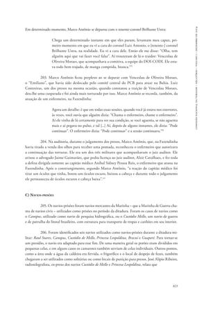 823 
comissão nacional da verdade – relatório – volume i – dezembro de 2014 
Em determinado momento, Marco Antônio se deparou com o tenente-coronel Brilhante Ustra: 
Chega um determinado instante em que eles param, levantam meu capuz, pri-meiro 
momento em que eu vi a cara do coronel Luiz Antonio, o [tenente-] coronel 
Brilhante Ustra, na realidade. Eu vi a cara dele. Então ele me disse: “Olha, tem 
alguém aqui que vai fazer você falar”. Aí trouxeram de lá o traidor: Venceslau de 
Oliveira Moraes, que acompanhava a comitiva, a equipe do DOI-CODI. Ele esta-va 
todo bem trajado, de manga comprida, branca.155 
203. Marco Antônio ficou perplexo ao se deparar com Venceslau de Oliveira Moraes, 
o “Emiliano”, que havia sido deslocado pelo comitê central do PCB para atuar na Bahia. Luiz 
Contreiras, um dos presos na mesma ocasião, quando constatou a traição de Venceslau Moraes, 
deu-lhe uma cusparada e foi ainda mais torturado por isso. Marco Antônio se recorda, também, da 
atuação de um enfermeiro, na Fazendinha: 
Agora um detalhe: é que em todas essas sessões, quando você já estava nos estertores, 
às vezes, você ouvia que alguém dizia: “Chama o enfermeiro, chame o enfermeiro”. 
Aí ele vinha de lá certamente para ver sua condição, se você aguenta, se não aguenta 
mais e aí pegava no pulso, e tal [...] Aí, depois de alguns instantes, ele dizia: “Pode 
continuar”. O enfermeiro dizia: “Pode continuar” e a sessão continuava.156 
204. Na auditoria, durante o julgamento dos presos, Marco Antônio, que, na Fazendinha 
havia tirado a venda dos olhos para receber uma pomada, reconheceu o enfermeiro que autorizava 
a continuação das torturas. Ele era um dos três militares que acompanhavam o juiz auditor. Ele 
avisou o advogado Jaime Guimarães, que pediu licença ao juiz auditor, Alzir Cavalhaes, e fez toda 
a defesa dirigida somente ao capitão médico Aníbal Sidney Pessoa Reis, o enfermeiro que atuou na 
Fazendinha. Após o constrangimento, segundo Marco Antônio, “a reação do capitão médico foi 
tirar um óculos que tinha, botou um óculos escuro, baixou a cabeça e durante todo o julgamento 
ele permaneceu de óculos escuros e cabeça baixa”.157 
C) Navios-prisões 
205. Os navios-prisões foram navios mercantes da Marinha – que a Marinha de Guerra cha-ma 
de navios civis – utilizados como prisões no período da ditadura. Foram os casos de navios como 
o Canopus, utilizado como navio de pesquisa hidrográfica, ou o Custódio Mello, um navio de guerra 
e de patrulha do litoral brasileiro, com estrutura para transporte de tropas e canhões em seu interior. 
206. Foram identificados seis navios utilizados como navios-prisões durante a ditadura mi-litar: 
Raul Soares, Canopus, Custódio de Mello, Princesa Leopoldina, Bracuí e Guaporé. Para tornar-se 
um presídio, o navio era adaptado para esse fim. De uma maneira geral os porões eram divididos em 
pequenas celas, e em alguns casos os camarotes também serviam de celas individuais. Outros pontos, 
como a área onde a água da caldeira era fervida, o frigorífico e o local de despejo de fezes, também 
chegaram a ser utilizados como solitárias ou como locais de punição para presos. José Alípio Ribeiro, 
radiotelegrafista, ex-preso dos navios Custódio de Mello e Princesa Leopoldina, relata que 
 