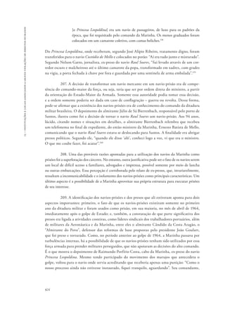 15 – instituições e locais associados a graves violações de direitos humanos 
824 
[o Princesa Leopoldina] era um navio de passageiros, de luxo para os padrões da 
época, que foi requisitado pelo comando da Marinha. Os menos graduados foram 
colocados em um camarote coletivo, com camas beliches.158 
Do Princesa Leopoldina, onde receberam, segundo José Alípio Ribeiro, tratamento digno, foram 
transferidos para o navio Custódio de Mello e colocados no porão: “Aí era tudo junto e misturado”. 
Segundo Nelson Gatto, jornalista, ex-preso do navio Raul Soares, “fui levado através de um cor-redor 
escuro e malcheiroso até o último camarote da popa, transformado em xadrez, com grades 
na vigia, a porta fechada à chave por fora e guardada por uma sentinela de arma embalada”.159 
207. A decisão de transformar um navio mercante em um navio-prisão era de compe-tência 
do comando-maior da força, ou seja, teria que ser por ordem direta do ministro, a partir 
da orientação do Estado-Maior da Armada. Somente essa autoridade podia tomar essa decisão, 
e a ordem somente poderia ser dada em caso de conflagração – guerra ou revolta. Dessa forma, 
pode-se afirmar que a existência dos navios-prisões era de conhecimento do comando da ditadura 
militar brasileira. O depoimento do almirante Júlio de Sá Bierrenbach, responsável pelo porto de 
Santos, ilustra como foi a decisão de tornar o navio Raul Soares um navio-prisão. Aos 94 anos, 
lúcido, citando nomes e situações em detalhes, o almirante Bierrenbach relembra que recebeu 
um telefonema no final de expediente, do então ministro da Marinha, Ernesto Batista de Mello, 
comunicando que o navio Raul Soares estava se deslocando para Santos. A finalidade era abrigar 
presos políticos. Segundo ele, “quando ele disse ‘alô’, conheci logo a voz, vi que era o ministro. 
O que me coube fazer, foi acatar”.160 
208. Uma das prováveis razões apontadas para a utilização dos navios da Marinha como 
prisões foi a superlotação dos cárceres. No entanto, outra justificativa pode ser o fato de os navios serem 
um local de difícil acesso a familiares, advogados e imprensa, possível somente por meio de lancha 
ou outras embarcações. Essa percepção é corroborada pelo relato de ex-presos, que, invariavelmente, 
ressaltam a incomunicabilidade e o isolamento dos navios-prisões como principais características. Um 
último aspecto é a possibilidade de a Marinha aproveitar sua própria estrutura para executar prisões 
de seu interesse. 
209. A identificação dos navios-prisões e dos presos que ali estiveram aponta para dois 
aspectos importantes: primeiro, o fato de que os navios-prisões existiram somente no primeiro 
ano da ditadura militar e foram usados como prisão, em sua maioria, no mês de abril de 1964, 
imediatamente após o golpe de Estado; e, também, a constatação de que parte significativa dos 
presos era ligada a atividades costeiras, como líderes sindicais dos trabalhadores portuários, além 
de militares da Aeronáutica e da Marinha, entre eles o almirante Cândido da Costa Aragão, o 
“Almirante do Povo”, defensor das reformas de base propostas pelo presidente João Goulart, 
que foi preso e torturado. Como, no período anterior ao golpe de 1964, a Marinha passava por 
turbulências internas, há a possibilidade de que os navios-prisões tenham sido utilizados por essa 
força armada para prender militares perseguidos, que não apoiaram as decisões do alto comando. 
É o que mostra o depoimento de Raimundo Porfírio Costa, cabo da Marinha, ex-preso do navio 
Princesa Leopoldina. Mesmo tendo participado do movimento dos marujos que antecedera o 
golpe, voltou para o navio onde servia acreditando que receberia apenas uma punição: “Como o 
nosso processo ainda não estivesse instaurado, fiquei tranquilo, aguardando”. Seu comandante, 
 