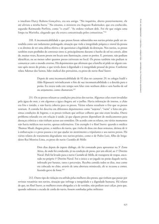 825 
comissão nacional da verdade – relatório – volume i – dezembro de 2014 
o imediato Darcy Rubens Gonçalves, era seu amigo. “No inquérito, aberto posteriormente, ele 
até aliviou a minha barra.” No entanto, o ministro era Augusto Rademaker, que era conhecido, 
segundo Raimundo Porfírio, como “o cruel”. “As ordens vinham dele. Foi ele que exigiu uma 
limpa na Marinha, alegando que ela estava contaminada pelos comunistas.”161 
210. A incomunicabilidade a que presos foram submetidos nos navios-prisões pode ser en-tendida 
como um isolamento prolongado, situação que viola a integridade psíquica e moral da pessoa 
e os direitos de ter uma defesa efetiva e de questionar a legalidade da detenção. Nos navios, os presos 
também eram proibidos de conversar entre si, principalmente durante o banho de sol no convés, além 
de, muitas vezes, ficarem presos em locais sem iluminação, como os porões. E, portanto, não podiam 
identificar, ou ao menos saber quantos presos estiveram no local. Os presos também não podiam se 
comunicar com o mundo externo. Há depoimentos que afirmam que a família só pôde ter algum con-tato 
após meses de prisão, o que revela dano à dignidade e à integridade pessoal do preso. Conforme 
relata Ademar dos Santos, líder sindical dos portuários, ex-preso do navio Raul Soares: 
Depois de uma incomunicabilidade de 92 dias no camarote 29, os colegas Iradil e 
Aldo Ripassarti reivindicaram o fim de sua incomunicabilidade e a descida para o 
porão. Eu estava todo este tempo sem falar com nenhum deles e sem banho de sol 
ou arejamento, como chamavam.162 
211. Os ex-presos relatam as condições precárias dos navios. Algumas celas eram invadidas 
pela água do mar, e em algumas a água chegava até o joelho. Havia infestação de insetos, o chão 
era frio e úmido, e não havia coberta para os presos. Vários relatos ressaltam o frio que os presos 
sentiam. A comida foi descrita em diferentes depoimentos como “nojenta”, “ruim” e feita em pés-simas 
condições de higiene, e os presos tinham que utilizar colheres que não eram lavadas. Outro 
problema relatado era em relação à saúde, já que alguns presos dependiam de medicamentos para 
doenças crônicas e não tinham acesso aos remédios. De acordo com os relatos, em vários momentos 
não havia médicos nos navios, apenas enfermeiros. Um exemplo é o Raul Soares: quando o médico 
Thomas Maak chegou preso, o médico do navio, que vinha de duas em duas semanas, deixou de ir 
à embarcação e o preso passou a ter que ajudar no atentimento a tripulantes e aos outros presos. Há 
vários relatos de tratamento degradante nos navios-prisões, como o de Pedro Luiz, filho do briga-deiro 
Rui Moreira Lima, ex-preso do navio Custódio de Mello: 
Dois dias depois do áspero diálogo, ele foi contatado para apresentar na 3a Zona 
Aérea, de onde foi conduzido, já na condição de preso, por um oficial, ao 1o Distrito 
Naval. Dali foi levado para o navio Custódio de Mello, de transporte de tropas, anco-rado 
no próprio 1o Distrito Naval. Foi o único a ser jogado no porão daquele navio, 
infestado por baratas, ratos e percevejos. Recebia comida todos os dias, mas como 
era colocada no chão, através de uma abertura minúscula, ele se recusou a comer, 
fazendo greve de fome.163 
212. Outro tipo de violação era sofrido pelas mulheres dos presos, que tinham que passar por 
revistas vexatórias nos navios, situação que infringe a integridade e a dignidade humana. Há relatos 
de que, no Raul Soares, as mulheres eram obrigadas a ir de vestidos, não podiam usar calças, para que, 
quando subissem a escada de corda do navio, fossem zombadas pelos militares: 
 