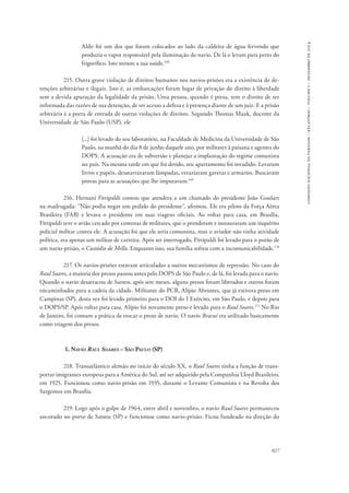 827 
comissão nacional da verdade – relatório – volume i – dezembro de 2014 
Aldo foi um dos que foram colocados ao lado da caldeira de água fervendo que 
produzia o vapor responsável pela iluminação do navio. De lá o levam para perto do 
frigorífico. Isto minou a sua saúde.168 
215. Outra grave violação de direitos humanos nos navios-prisões era a existência de de-tenções 
arbitrárias e ilegais. Isto é, as embarcações foram lugar de privação do direito à liberdade 
sem a devida apuração da legalidade da prisão. Uma pessoa, quando é presa, tem o direito de ser 
informada das razões de sua detenção, de ter acesso a defesa e à presença diante de um juiz. E a prisão 
arbitrária é a porta de entrada de outras violações de direitos. Segundo Thomas Maak, docente da 
Universidade de São Paulo (USP), ele 
[...] foi levado do seu laboratório, na Faculdade de Medicina da Universidade de São 
Paulo, na manhã do dia 8 de junho daquele ano, por militares à paisana e agentes do 
DOPS. A acusação era de subversão e planejar a implantação do regime comunista 
no país. Na mesma tarde em que foi detido, seu apartamento foi invadido. Levaram 
livros e papéis, desatarraxaram lâmpadas, esvaziaram gavetas e armários. Buscavam 
provas para as acusações que lhe imputavam.169 
216. Hernani Fittipaldi contou que atendera a um chamado do presidente João Goulart 
na madrugada: “Não podia negar um pedido do presidente”, afirmou. Ele era piloto da Força Aérea 
Brasileira (FAB) e levava o presidente em suas viagens oficiais. Ao voltar para casa, em Brasília, 
Fittipaldi teve o avião cercado por centenas de militares, que o prenderam e instauraram um inquérito 
policial militar contra ele. A acusação foi que ele seria comunista, mas o aviador não tinha atividade 
política, era apenas um militar de carreira. Após ser interrogado, Fittipaldi foi levado para o porão de 
um navio-prisão, o Custódio de Mello. Enquanto isso, sua família sofreu com a incomunicabilidade.170 
217. Os navios-prisões estavam articulados a outros mecanismos de repressão. No caso do 
Raul Soares, a maioria dos presos passou antes pelo DOPS de São Paulo e, de lá, foi levada para o navio. 
Quando o navio desatracou de Santos, após sete meses, alguns presos foram liberados e outros foram 
encaminhados para a cadeia da cidade. Militante do PCB, Alípio Abrantes, que já estivera preso em 
Campinas (SP), desta vez foi levado primeiro para o DOI do I Exército, em São Paulo, e depois para 
o DOPS/SP. Após voltar para casa, Alípio foi novamente preso e levado para o Raul Soares.171 No Rio 
de Janeiro, foi comum a prática de trocar o preso de navio. O navio Bracuí era utilizado basicamente 
como triagem dos presos. 
1. Navio Raul Soares – São Paulo (SP) 
218. Transatlântico alemão no início do século XX, o Raul Soares tinha a função de trans-portar 
imigrantes europeus para a América do Sul, até ser adquirido pela Companhia Lloyd Brasileiro, 
em 1925. Funcionou como navio-prisão em 1935, durante o Levante Comunista e na Revolta dos 
Sargentos em Brasília. 
219. Logo após o golpe de 1964, entre abril e novembro, o navio Raul Soares permaneceu 
ancorado no porto de Santos (SP) e funcionou como navio-prisão. Ficou fundeado na direção do 
 