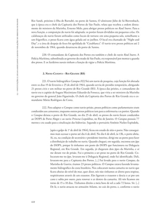 15 – instituições e locais associados a graves violações de direitos humanos 
Rio Sandi, próximo à Ilha de Barnabé, no porto de Santos. O almirante Júlio de Sá Bierrenbach, 
que à época era o chefe da Capitania dos Portos de São Paulo, relata que recebeu a ordem direta-mente 
828 
do ministro da Marinha, Ernesto Melo, para abrigar presos políticos no Raul Soares. Para a 
nova função, a composição do navio foi adaptada: os porões foram divididos em pequenas celas. Os 
calabouços do navio foram utilizados como locais de tortura: em uma pequena sala, semelhante a 
um frigorífico, o preso ficava com água gelada até os joelhos. O local era chamado de “Night and 
Day”, e a área de despejo de fezes foi apelidada de “Casablanca”. O navio teve presos políticos até 2 
de novembro de 1964, quando desatracou do porto de Santos. 
220. O comandante da Capitania dos Portos era também o chefe do navio Raul Soares. A 
Polícia Marítima, subordinada ao governo do estado de São Paulo, era responsável por montar a guarda 
dos presos. E os fuzileiros navais tinham a função de vigiar a Polícia Marítima. 
2. Navio Canopus – Rio Grande (RS) 
221. O navio hidrográfico Canopus H22 foi um navio de pesquisa, cuja função foi alterada 
entre os dias 19 de fevereiro e 25 de abril de 1964, quando serviu de presídio temporário, abrigando 
21 presos civis e um militar no porto de Rio Grande (RS). À época das prisões, o comandante do 
navio era o capitão de fragata Maximiano Eduardo da Fonseca, que viria a ser ministro da Marinha 
no governo do general João Figueiredo. O chefe da Capitania dos Portos de Rio Grande era o co-mandante 
Mário Rodrigues da Costa. 
222. Para adaptar o Canopus como navio-prisão, presos políticos como parlamentares eram 
conduzidos aos camarotes, enquanto outros presos políticos iam para a enfermaria e os porões. Quando 
o Canopus deixou o porto de Rio Grande, no dia 25 de abril, os presos do navio foram conduzidos 
ao DOPS de Porto Alegre e ao navio Princesa Leopoldina, no Rio de Janeiro. O Canopus possuía 77 
metros e era usado para a sinalização das hidrovias. Segundo o portuário Antônio Nailen Espíndola, 
[após o golpe de 1o de abril de 1964], ficou em estado de sítio o porto. Não consegui-mos 
mais acessar o porto até dia 6 de abril. No dia 6 de abril, às 13h, o porto abriu. 
Aí, eu, na condição de secretário e presidente interino, dirigi-me ao porto para fazer 
a distribuição de trabalho no navio. Quando cheguei, em seguida, encostou um jipe 
do DOPS, porque lá tínhamos um posto do DOPS que funcionava na Delegacia 
Regional, em Rio Grande. Em seguida, já chegaram dois jipes da Marinha, e aí 
me deram voz de prisão. Fui o primeiro a ser preso no porto de Rio Grande. Co-locaram- 
me no jipe, levaram-me à Delegacia Regional, onde fui identificado. Dali, 
levaram-me para a Capitania dos Portos. [...] Fui levado para o navio Canopus, da 
Marinha de Guerra, éramos 23 presos políticos. O Canopus estava fazendo levanta-mento 
hidrográfico da costa brasileira. Nos colocaram numa camarita no navio que 
ficava abaixo do nível do mar, quer dizer, nós não tínhamos ar direto para respirar, 
respirávamos através de um exaustor. Eles ligavam o exaustor e descia o ar por um 
cano e subia por outro, para renovar o ar dentro da camarita. Ali nós ficamos em 
torno de 15 a 18 dias. Tínhamos direito a meia hora de sol a cada 72 horas. Só. [...] 
De lá, o navio atracou no armazém Atlante, no cais do porto, e, conforme o navio 
 