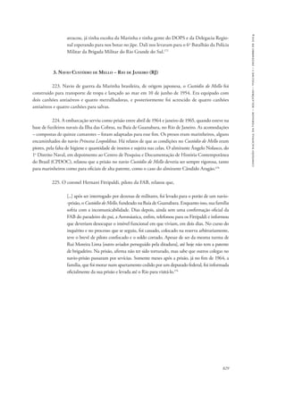 829 
comissão nacional da verdade – relatório – volume i – dezembro de 2014 
atracou, já tinha escolta da Marinha e tinha gente do DOPS e da Delegacia Regio-nal 
esperando para nos botar no jipe. Dali nos levaram para o 6o Batalhão da Polícia 
Militar da Brigada Militar do Rio Grande do Sul.172 
3. Navio Custódio de Mello – Rio de Janeiro (RJ) 
223. Navio de guerra da Marinha brasileira, de origem japonesa, o Custódio de Mello foi 
construído para transporte de tropa e lançado ao mar em 10 de junho de 1954. Era equipado com 
dois canhões antiaéreos e quatro metralhadoras, e posteriormente foi acrescido de quatro canhões 
antiaéreos e quatro canhões para salvas. 
224. A embarcação serviu como prisão entre abril de 1964 e janeiro de 1965, quando esteve na 
base de fuzileiros navais da Ilha das Cobras, na Baía de Guanabara, no Rio de Janeiro. As acomodações 
– compostas de quinze camarotes – foram adaptadas para esse fim. Os presos eram marinheiros, alguns 
encaminhados do navio Princesa Leopoldina. Há relatos de que as condições no Custódio de Mello eram 
piores, pela falta de higiene e quantidade de insetos e sujeira nas celas. O almirante Ângelo Nolasco, do 
1o Distrito Naval, em depoimento ao Centro de Pesquisa e Documentação de História Contemporânea 
do Brasil (CPDOC), relatou que a prisão no navio Custódio de Mello deveria ser sempre rigorosa, tanto 
para marinheiros como para oficiais de alta patente, como o caso do almirante Cândido Aragão.173 
225. O coronel Hernani Fittipaldi, piloto da FAB, relatou que, 
[...] após ser interrogado por dezenas de militares, foi levado para o porão de um navio- 
-prisão, o Custódio de Mello, fundeado na Baía de Guanabara. Enquanto isso, sua família 
sofria com a incomunicabilidade. Dias depois, ainda sem uma confirmação oficial da 
FAB do paradeiro do pai, a Aeronáutica, enfim, telefonou para os Fittipaldi e informou 
que deveriam desocupar o imóvel funcional em que viviam, em dois dias. No curso do 
inquérito e no processo que se seguiu, foi cassado, colocado na reserva arbitrariamente, 
teve o brevê de piloto confiscado e o soldo cortado. Apesar de ser da mesma turma de 
Rui Moreira Lima [outro aviador perseguido pela ditadura], até hoje não tem a patente 
de brigadeiro. Na prisão, afirma não ter sido torturado, mas sabe que outros colegas no 
navio-prisão passaram por sevícias. Somente meses após a prisão, já no fim de 1964, a 
família, que foi morar num apartamento cedido por um deputado federal, foi informada 
oficialmente da sua prisão e levada até o Rio para visitá-lo.174 
 
