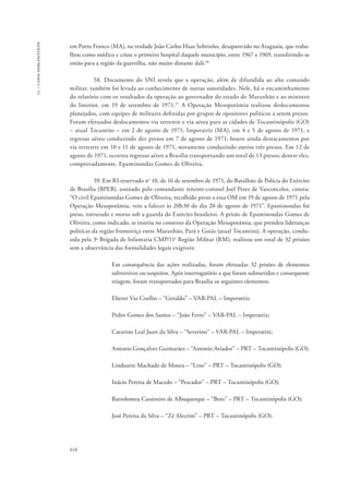 13 – casos emblemáticos 
em Porto Franco (MA), na verdade João Carlos Haas Sobrinho, desaparecido no Araguaia, que traba-lhou 
616 
como médico e criou o primeiro hospital daquele município, entre 1967 e 1969, transferindo-se 
então para a região da guerrilha, não muito distante dali.36 
58. Documento do SNI revela que a operação, além de difundida ao alto comando 
militar, também foi levada ao conhecimento de outras autoridades. Nele, há o encaminhamento 
do relatório com os resultados da operação ao governador do estado do Maranhão e ao ministro 
do Interior, em 19 de setembro de 1971.37 A Operação Mesopotâmia realizou deslocamentos 
planejados, com equipes de militares definidas por grupos de opositores políticos a serem presos. 
Foram efetuados deslocamentos via terrestre e via aérea para as cidades de Tocantinópolis (GO) 
– atual Tocantins – em 2 de agosto de 1971; Imperatriz (MA), em 4 e 5 de agosto de 1971, e 
regresso aéreo conduzindo dez presos em 7 de agosto de 1971; houve ainda destacamentos por 
via terrestre em 10 e 11 de agosto de 1971, novamente conduzindo outros três presos. Em 12 de 
agosto de 1971, ocorreu regresso aéreo a Brasília transportando um total de 13 presos; dentre eles, 
comprovadamente, Epaminondas Gomes de Oliveira. 
59. Em RI-reservado no 10, de 16 de setembro de 1971, do Batalhão de Polícia do Exército 
de Brasília (BPEB), assinado pelo comandante tenente-coronel Joel Peres de Vasconcelos, consta: 
“O civil Epaminondas Gomes de Oliveira, recolhido preso a essa OM em 19 de agosto de 1971 pela 
Operação Mesopotâmia, veio a falecer às 20h30 do dia 20 de agosto de 1971”. Epaminondas foi 
preso, torturado e morto sob a guarda do Exército brasileiro. A prisão de Epaminondas Gomes de 
Oliveira, como indicado, se inseriu no contexto da Operação Mesopotâmia, que prendeu lideranças 
políticas da região fronteiriça entre Maranhão, Pará e Goiás (atual Tocantins). A operação, condu-zida 
pela 3a Brigada de Infantaria CMP/11a Região Militar (RM), realizou um total de 32 prisões 
sem a observância das formalidades legais exigíveis: 
Em consequência das ações realizadas, foram efetuadas 32 prisões de elementos 
subversivos ou suspeitos. Após interrogatório a que foram submetidos e consequente 
triagem, foram transportados para Brasília os seguintes elementos: 
Eliezer Vas Coelho – “Geraldo” – VAR-PAL – Imperatriz; 
Pedro Gomes dos Santos – “João Ferro” – VAR-PAL – Imperatriz; 
Catarino Leal Juair da Silva – “Severino” – VAR-PAL – Imperatriz; 
Antonio Gonçalves Guimarães – “Antonio Aviador” – PRT – Tocantinópolis (GO); 
Linduarte Machado de Moura – “Lino” – PRT – Tocantinópolis (GO); 
Inácio Pereira de Macedo – “Pescador” – PRT – Tocantinópolis (GO); 
Bartolomeu Cassimiro de Albuquerque – “Beto” – PRT – Tocantinópolis (GO); 
José Pereira da Silva – “Zé Alecrim” – PRT – Tocantinópolis (GO); 
 