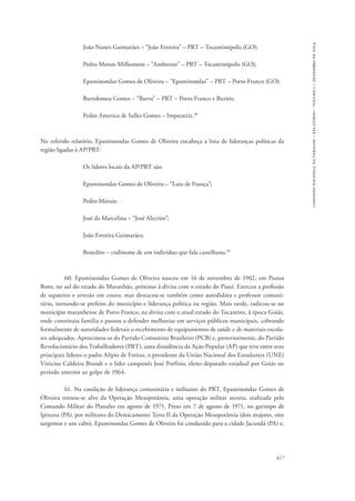 617 
comissão nacional da verdade – relatório – volume i – dezembro de 2014 
João Nunes Guimarães – “João Ferreira” – PRT – Tocantinópolis (GO); 
Pedro Morais Milhomem – “Ambrozio” – PRT – Tocantinópolis (GO); 
Epaminondas Gomes de Oliveira – “Epaminondas” – PRT – Porto Franco (GO); 
Bartolomeu Gomes – “Bartu” – PRT – Porto Franco e Buritis; 
Pedro Americo de Salles Gomes – Imperatriz.38 
No referido relatório, Epaminondas Gomes de Oliveira encabeça a lista de lideranças políticas da 
região ligadas à AP/PRT: 
Os líderes locais da AP/PRT são: 
Epaminondas Gomes de Oliveira – “Luiz de França”; 
Pedro Morais; 
José da Marcelina – “José Alecrim”; 
João Ferreira Guimarães; 
Benedito – codinome de um indivíduo que fala castelhano.39 
60. Epaminondas Gomes de Oliveira nasceu em 16 de novembro de 1902, em Pastos 
Bons, no sul do estado do Maranhão, próximo à divisa com o estado do Piauí. Exerceu a profissão 
de sapateiro e artesão em couro, mas destacou-se também como autodidata e professor comuni-tário, 
tornando-se prefeito do município e liderança política na região. Mais tarde, radicou-se no 
município maranhense de Porto Franco, na divisa com o atual estado do Tocantins, à época Goiás, 
onde constituiu família e passou a defender melhorias em serviços públicos municipais, cobrando 
formalmente de autoridades federais o recebimento de equipamentos de saúde e de materiais escola-res 
adequados. Aproximou-se do Partido Comunista Brasileiro (PCB) e, posteriormente, do Partido 
Revolucionário dos Trabalhadores (PRT), uma dissidência da Ação Popular (AP) que teve entre seus 
principais líderes o padre Alípio de Freitas, o presidente da União Nacional dos Estudantes (UNE) 
Vinicius Caldeira Brandt e o líder camponês José Porfírio, eleito deputado estadual por Goiás no 
período anterior ao golpe de 1964. 
61. Na condição de liderança comunitária e militante do PRT, Epaminondas Gomes de 
Oliveira tornou-se alvo da Operação Mesopotâmia, uma operação militar secreta, realizada pelo 
Comando Militar do Planalto em agosto de 1971. Preso em 7 de agosto de 1971, no garimpo de 
Ipixuna (PA), por militares do Destacamento Terra II da Operação Mesopotâmia (dois majores, oito 
sargentos e um cabo), Epaminondas Gomes de Oliveira foi conduzido para a cidade Jacundá (PA) e, 
 