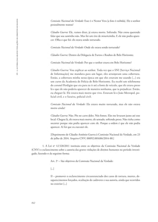 16 – a autoria das graves violações de direitos humanos 
842 
Comissão Nacional da Verdade: Esse é o Nestor Vera [a foto é exibida]. Ele o senhor 
pessoalmente matou? 
Cláudio Guerra: Ele, vamos dizer, já estava morto. Sofrendo. Não estou querendo 
falar que sou santinho não. Mas foi um tiro de misericórdia. E ele não podia apare-cer. 
Olha o que foi: ele estava sendo torturado. 
Comissão Nacional da Verdade: Onde ele estava sendo torturado? 
Cláudio Guerra: Dentro da Delegacia de Furtos e Roubos de Belo Horizonte. 
Comissão Nacional da Verdade: Por que o senhor estava em Belo Horizonte? 
Cláudio Guerra: Vou explicar ao senhor. Toda vez que o SNI [Serviço Nacional 
de Informações] me mandava para um lugar, eles arranjavam uma cobertura. 
Então, a cobertura minha nessa época em que eles estavam me usando [...] era 
um curso da Academia de Polícia de Belo Horizonte. Eu recebi um telefonema 
do coronel Perdigão que era para eu ir até a fonte de veículo, que ele estava preso 
lá e que ele não poderia aparecer de maneira nenhuma, que ia prejudicar. Então, 
eu cheguei lá. Ele estava mais morto que vivo. Estavam lá o João Metropol, po-licial 
civil, e o Saraiva, policial civil. 
Comissão Nacional da Verdade: Ele estava muito torturado, mas ele não estava 
morto ainda? 
Cláudio Guerra: Não. Pôs no carro deles. Nós fomos. Eles me levaram junto até esse 
local. Chegou lá, ele estava mais morto, ele sentado, sofrendo preso. Não tinha como 
socorrer porque não podia aparecer com ele. Porque a ordem é que ele não podia 
aparecer. Aí foi que eu executei ele. 
[Depoimento de Cláudio Antônio Guerra à Comissão Nacional da Verdade, em 23 
de julho de 2014. Arquivo CNV, 00092.001686/2014-88.] 
1. A Lei no 12.528/2011 instituiu entre os objetivos da Comissão Nacional da Verdade 
(CNV) o esclarecimento sobre a autoria das graves violações de direitos humanos no período investi-gado, 
fazendo-o da seguinte forma: 
Art. 3o – São objetivos da Comissão Nacional da Verdade: 
[...] 
II – promover o esclarecimento circunstanciado dos casos de tortura, mortes, de-saparecimentos 
forçados, ocultação de cadáveres e sua autoria, ainda que ocorridos 
no exterior [...] 
 