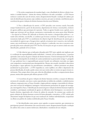 843 
comissão nacional da verdade – relatório – volume i – dezembro de 2014 
2. No estrito cumprimento do mandato legal, e com a finalidade de efetivar o direito à me-mória 
e à verdade histórica – direito das vítimas, familiares e de toda a sociedade –, a CNV buscou 
esclarecer a autoria dos casos de tortura, morte, desaparecimento forçado e ocultação de cadáver, por 
meio da identificação das pessoas cujas condutas concretas, por ação ou omissão, contribuíram para a 
ocorrência das graves violações de direitos humanos descritas neste Relatório. 
3. Para a identificação de autoria, a CNV procedeu com extrema cautela, buscando 
sempre fundamentá-la a partir de documentos, depoimentos de vítimas e testemunhos, inclusive 
de agentes públicos que participam de repressão. Todos os agentes listados neste capítulo, ou os 
órgãos que estiveram sob sua direção, encontram-se mencionados em outras partes deste Relatório 
– em especial no Volume III, dedicado ao histórico dos mortos e desaparecidos políticos –, es-tando 
nelas referidas, em detalhe, as condutas que levaram à inclusão. O cuidado que marcou o 
tratamento dado pela CNV ao atendimento do objetivo legal de identificação de autoria gera a 
necessidade de registrar que a listagem deste capítulo certamente não é exaustiva, não incluindo 
nomes cujo envolvimento na prática de graves violações é conhecido, mas não se encontra com-provado 
pelos meios adotados pela CNV. Por fim, há situações em que os autores ainda não estão 
identificados, podendo sê-lo no futuro. 
4. Cabe observar que as indicações efetuadas pela CNV neste capítulo não implicam, por 
si, a atribuição de responsabilidade jurídica individual – criminal, civil ou administrativa – às pessoas 
apontadas como autoras de graves violações de direitos humanos. A lei de instituição da CNV não lhe 
possibilitou o desempenho de atividades de caráter jurisdicional ou persecutório (artigo 4o, parágrafo 
4o), que poderiam levar à responsabilização pessoal, ficando tais atribuições reservadas aos órgãos 
com competência constitucional para desempenhá-las. Mesmo não estando vinculada à observância 
de princípios e regras aplicáveis aos procedimentos contraditórios – cabíveis justamente nos planos 
jurisdicional ou persecutório –, a CNV empenhou-se, como é público, em colher o depoimento das 
pessoas identificadas, de modo a poder contar com suas versões sobre os eventos nos quais tiveram en-volvimento. 
Nem sempre obteve êxito, pois, além das dificuldades em obter o comparecimento dessas 
pessoas, muitas delas optaram pelo silêncio perante a CNV. 
5. A ocorrência de graves violações de direitos humanos envolveu a atuação de diferentes 
estruturas de comando, com áreas e seções especializadas no âmbito das unidades e estabelecimentos 
militares; cooperação entre as Forças Armadas e órgãos policiais; emprego e intercâmbio de informa-ções 
entre serviços de inteligência; montagem e funcionamento permanente de equipes de investiga-ção, 
interrogatório e busca. A identificação da autoria de graves violações de direitos humanos implicou 
considerar a participação coordenada de agentes em diferentes níveis hierárquicos e no exercício de 
funções distintas, organizados sob a forma de cadeias de comando. Ao constatar que a prática de 
graves violações de direitos humanos ocorreu de forma planejada e sistemática, a CNV conclui pelo 
afastamento integral da hipótese de que estas resultaram de condutas individualizadas, excepcionais 
ou alheias aos padrões de conduta estabelecidos pelas Forças Armadas. 
6. São identificados como autores, neste capítulo, os autores materiais, que cometeram ou 
participaram, pessoal e diretamente, dos casos de tortura, morte, desaparecimento forçado e ocultação 
de cadáver, bem como os autores intelectuais, idealizadores e mandantes de tais violações. 
 