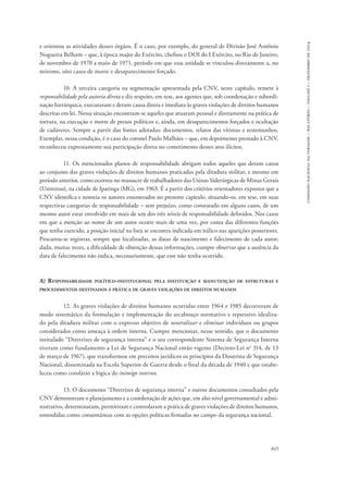 845 
comissão nacional da verdade – relatório – volume i – dezembro de 2014 
e orientou as atividades desses órgãos. É o caso, por exemplo, do general de Divisão José Antônio 
Nogueira Belham – que, à época major do Exército, chefiou o DOI do I Exército, no Rio de Janeiro, 
de novembro de 1970 a maio de 1971, período em que essa unidade se vinculou diretamente a, no 
mínimo, oito casos de morte e desaparecimento forçado. 
10. A terceira categoria na segmentação apresentada pela CNV, neste capítulo, remete à 
responsabilidade pela autoria direta e diz respeito, em tese, aos agentes que, sob coordenação e subordi-nação 
hierárquica, executaram e deram causa direta e imediata às graves violações de direitos humanos 
descritas em lei. Nessa situação encontram-se aqueles que atuaram pessoal e diretamente na prática de 
tortura, na execução e morte de presos políticos e, ainda, em desaparecimentos forçados e ocultação 
de cadáveres. Sempre a partir das fontes adotadas: documentos, relatos das vítimas e testemunhos. 
Exemplar, nessa condição, é o caso do coronel Paulo Malhães – que, em depoimento prestado à CNV, 
reconheceu expressamente sua participação direta no cometimento desses atos ilícitos. 
11. Os mencionados planos de responsabilidade abrigam todos aqueles que deram causa 
ao conjunto das graves violações de direitos humanos praticadas pela ditadura militar, e mesmo em 
período anterior, como ocorreu no massacre de trabalhadores das Usinas Siderúrgicas de Minas Gerais 
(Usiminas), na cidade de Ipatinga (MG), em 1963. É a partir dos critérios orientadores expostos que a 
CNV identifica e nomeia os autores enumerados no presente capítulo, situando-os, em tese, em suas 
respectivas categorias de responsabilidade – sem prejuízo, como constatado em alguns casos, de um 
mesmo autor estar envolvido em mais de um dos três níveis de responsabilidade definidos. Nos casos 
em que a menção ao nome de um autor ocorre mais de uma vez, por conta das diferentes funções 
que tenha exercido, a posição inicial na lista se encontra indicada em itálico nas aparições posteriores. 
Procurou-se registrar, sempre que localizadas, as datas de nascimento e falecimento de cada autor; 
dada, muitas vezes, a dificuldade de obtenção dessas informações, cumpre observar que a ausência da 
data de falecimento não indica, necessariamente, que este não tenha ocorrido. 
A) Responsabilidade político-institucional pela instituição e manutenção de estruturas e 
procedimentos destinados à prática de graves violações de direitos humanos 
12. As graves violações de direitos humanos ocorridas entre 1964 e 1985 decorreram de 
modo sistemático da formulação e implementação do arcabouço normativo e repressivo idealiza-do 
pela ditadura militar com o expresso objetivo de neutralizar e eliminar indivíduos ou grupos 
considerados como ameaça à ordem interna. Cumpre mencionar, nesse sentido, que o documento 
intitulado “Diretrizes de segurança interna” e o seu correspondente Sistema de Segurança Interna 
tiveram como fundamento a Lei de Segurança Nacional então vigente (Decreto-Lei no 314, de 13 
de março de 1967), que transformou em preceitos jurídicos os princípios da Doutrina de Segurança 
Nacional, disseminada na Escola Superior de Guerra desde o final da década de 1940 e que estabe-leceu 
como corolário a lógica do inimigo interno. 
13. O documento “Diretrizes de segurança interna” e outros documentos consultados pela 
CNV demonstram o planejamento e a coordenação de ações que, em alto nível governamental e admi-nistrativo, 
determinaram, permitiram e controlaram a prática de graves violações de direitos humanos, 
entendidas como consentâneas com as opções políticas firmadas no campo da segurança nacional. 
 