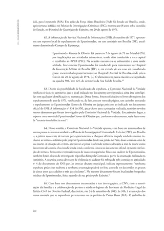 13 – casos emblemáticos 
dali, para Imperatriz (MA). Em avião da Força Aérea Brasileira (FAB) foi levado até Brasília, onde, 
após torturas sofridas no Pelotão de Investigações Criminais (PIC), morreu aos 68 anos sob a custódia 
do Estado, no Hospital de Guarnição do Exército, em 20 de agosto de 1971. 
618 
62. A informação do Serviço Nacional de Informações (SNI), de outubro de 1971, apresen-tou 
um suposto local de sepultamento de Epaminondas, em um cemitério em Brasília (DF), atual-mente 
denominado Campo da Esperança. 
Epaminondas Gomes de Oliveira foi preso em 7 de agosto de 71 em Marabá (PA), 
por implicações em atividades subversivas, tendo sido conduzido a esta capital 
e recolhido ao BPEB (PIC). Na ocasião encontrava-se subnutrido e com saúde 
abalada. Inicialmente Epaminondas foi conduzido para tratamento no Hospital 
da Guarnição Militar de Brasília (DF), e, em virtude de seu caso ser considerado 
grave, encaminhado posteriormente ao Hospital Distrital de Brasília, onde veio a 
falecer em 20 de agosto de 1971. [...] O elemento em pauta encontra-se sepultado 
na quadra 504, lote 125, do cemitério da Asa Sul de Brasília.40 
63. Diante da possibilidade de localização da sepultura, a Comissão Nacional da Verdade 
verificou in loco, no cemitério, que o local indicado no documento correspondia a uma área com lápi-des 
sem qualquer identificação ou numeração. Dessa forma, foram solicitados os livros de registro dos 
sepultamentos do ano de 1971, verificando-se, de fato, em um verso de página, um carimbo atestando 
o sepultamento de Epaminondas Gomes de Oliveira em jazigo próximo ao indicado no documento 
oficial do SNI. A informação no 834 do SNI, peça-chave para a pesquisa realizada, também revelou 
outros elementos que foram investigados pela Comissão Nacional da Verdade. Em primeiro lugar, a 
suposta causa mortis de Epaminondas Gomes de Oliveira que, conforme o documento, seria decorrente 
de “uremia-insuficiência renal”. 
64. Nesse sentido, a Comissão Nacional da Verdade apurou, com base em testemunhos de 
outros presos da mesma unidade – o Pelotão de Investigações Criminais do Exército (PIC), em Brasília 
–, a prática recorrente de tortura por espancamentos e choques elétricos naquele estabelecimento, in-clusive 
as torturas sofridas pelo próprio Epaminondas desde sua prisão no Pará, duas semanas antes de 
sua morte. A situação de a vítima encontrar-se presa e sofrendo torturas descarta a tese de morte como 
decorrente de anemia e/ou insuficiência renal, conforme consta no documento oficial. A morte em fun-ção 
de tortura, bem como eventuais traços de suas consequências físicas no cadáver de Epaminondas, 
também foram objeto de investigação específica feita pela Comissão a partir da exumação realizada no 
cemitério. A suspeita acerca de traços de violência no cadáver foi reforçada pelo contido no articulado 
no 4 do documento do SNI que, ao invocar decreto municipal, indicou expressamente: “nenhuma 
sepultura poderá ser reaberta e nenhuma exumação poderá ser feita antes de ter decorridos os prazos 
de cinco anos para adultos e três para infantes”. No mesmo documento foram localizadas fotografias 
inéditas de Epaminondas, feitas quando de sua prisão pelo Exército.41 
65. Com base nos documentos encontrados e nas investigações, a CNV, com a autori-zação 
da família e a colaboração de peritos e médicos-legistas do Instituto de Medicina Legal da 
Polícia Civil do Distrito Federal, deu início, em 24 de setembro de 2013, às 10h, à exumação dos 
restos mortais que se supunham pertencentes ao ex-prefeito de Pastos Bons (MA). O trabalho de 
 