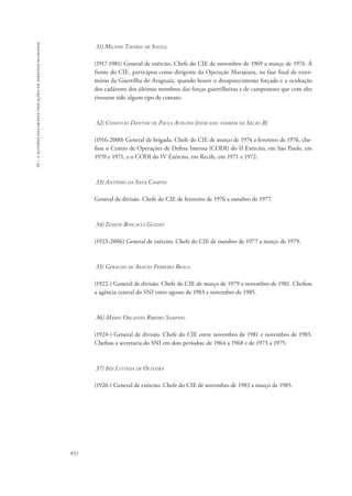 16 – a autoria das graves violações de direitos humanos 
852 
31) Milton Tavares de Souza. 
(1917-1981) General de exército. Chefe do CIE de novembro de 1969 a março de 1974. À 
frente do CIE, participou como dirigente da Operação Marajoara, na fase final de exter-mínio 
da Guerrilha do Araguaia, quando houve o desaparecimento forçado e a ocultação 
dos cadáveres dos últimos membros das forças guerrilheiras e de camponeses que com eles 
tivessem tido algum tipo de contato. 
32) Confúcio Danton de Paula Avelino (indicado também na Seção B) 
(1916-2000) General de brigada. Chefe do CIE de março de 1974 a fevereiro de 1976, che-fiou 
o Centro de Operações de Defesa Interna (CODI) do II Exército, em São Paulo, em 
1970 e 1971, e o CODI do IV Exército, em Recife, em 1971 e 1972. 
33) Antônio da Silva Campos 
General de divisão. Chefe do CIE de fevereiro de 1976 a outubro de 1977. 
34) Edison Boscacci Guedes 
(1923-2006) General de exército. Chefe do CIE de outubro de 1977 a março de 1979. 
35) Geraldo de Araújo Ferreira Braga 
(1922-) General de divisão. Chefe do CIE de março de 1979 a novembro de 1981. Chefiou 
a agência central do SNI entre agosto de 1983 e novembro de 1985. 
36) Mário Orlando Ribeiro Sampaio 
(1924-) General de divisão. Chefe do CIE entre novembro de 1981 e novembro de 1983. 
Chefiou a secretaria do SNI em dois períodos: de 1964 a 1968 e de 1973 a 1975. 
37) Iris Lustosa de Oliveira 
(1926-) General de exército. Chefe do CIE de novembro de 1983 a março de 1985. 
 