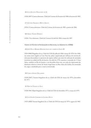 16 – a autoria das graves violações de direitos humanos 
854 
46) Luiz Augusto Paraguassu de Sá 
(1930-2007) Contra-almirante. Chefe do Cenimar de fevereiro de 1980 a fevereiro de 1983. 
47) Antônio Frederico Motta Arentz 
(1934-) Contra-almirante. Chefe do Cenimar de fevereiro de 1983 a janeiro de 1984. 
48) Sérgio Tavares Doherty 
(1936-) Vice-almirante. Chefe do Cenimar de abril de 1984 a março de 1987. 
Chefes do Centro de Informações de Segurança da Aeronáutica (CISA) 
49) João Paulo Moreira Burnier (indicado também na Seção B) 
(1919-2000) Brigadeiro do ar. Chefe do CISA de julho de 1968 a março de 1970. Em 1968, 
seu nome esteve ligado ao Caso Para-Sar, plano arquitetado por militares de extrema-di-reita 
para desacreditar os opositores do regime militar, por meio da realização de atentados 
terroristas na cidade do Rio de Janeiro. Em abril de 1970, assumiu o comando da 3a Zona 
Aérea, também no Rio de Janeiro, e em dezembro desse ano, em razão da repercussão das 
denúncias relativas à morte de Stuart Angel Jones na Base Aérea do Galeão, foi exonerado 
do cargo e transferido para a reserva remunerada. 
50) Carlos Afonso Dellamora 
(1920-2007) Tenente-brigadeiro do ar. Chefe do CISA de março de 1970 a dezembro 
de 1971. 
51) Newton Vassalo da Silva 
(1920-1981) Major-brigadeiro do ar. Chefe do CISA de dezembro 1971 a março de 1979. 
52) Luís Felippe Carneiro de Lacerda Netto 
(1925-2000) Tenente-brigadeiro do ar. Chefe do CISA de março de 1979 a agosto de 1982. 
 