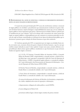 855 
comissão nacional da verdade – relatório – volume i – dezembro de 2014 
53) Dilson Lyra Branco Verçosa 
(1930-2007). Major-brigadeiro do ar. Chefe do CISA de agosto de 1982 a fevereiro de 1985. 
B) Responsabilidade pela gestão de estruturas e condução de procedimentos destinados à 
prática de graves violações de direitos humanos 
17. A partir da convicção firmada pela CNV acerca do envolvimento contínuo e estrutural 
de órgãos públicos em atividades e procedimentos que sistematicamente resultaram em graves viola-ções 
de direitos humanos, importa distinguir a responsabilidade dos autores que, em sua condição de 
agentes públicos, foram responsáveis pela gestão e administração de unidades militares e policiais que 
se notabilizaram por essas violações. Trata-se de enfoque sobre circunstância de caráter pessoal que 
impõe aos agentes públicos a responsabilização por atos comissivos ou omissivos praticados no exer-cício 
de cargo ou função, materializados na realização de atos típicos da administração pública que se 
destinaram a promover graves violações de direitos humanos ou que nelas resultaram. 
18. Conforme apurado pela CNV, os responsáveis por tais órgãos ou atividades foram ain-da, 
em muitos casos, executores diretos das graves violações de direitos humano, o que faz com que 
também estejam indicados na seção C deste capítulo. Cumpre nesta seção, contudo, delimitar a res-ponsabilização 
objetiva desses agentes públicos, notadamente os que funcionaram ou que estiveram 
lotados nos seguintes órgãos e estruturas: 
a) I, II, III e IV Exércitos, Comando Militar da Amazônia (CMA) e Comando 
Militar do Planalto (CMP), compreendendo o comando máximo, a chefia do Esta-do- 
Maior (que, como regra geral, correspondia à chefia do Centro de Operações de 
Defesa Interna – CODI), o comando de regiões militares e o comando de unidades, 
da 2a seção (informação) e dos Destacamentos de Operações de Informações – Cen-tros 
de Operações de Defesa Interna (DOI-CODI); 
b) Distritos Navais da Marinha, compreendendo o comando máximo, a chefia do 
Estado-Maior e o comando de unidades e da 2a seção (informação); 
c) Zonas Aéreas da Aeronáutica, compreendendo o comando máximo, a chefia do 
Estado-Maior e o comando de unidades e da 2a seção (informação); 
d) centros de informações do Exército, da Marinha e da Aeronáutica, compreenden-do 
a chefia e adjudância dos setores de operações e informações; 
e) departamentos e delegacias de ordem política e social (DOPS); 
f ) outras delegacias de Polícia Civil; 
g) institutos médicos legais e demais órgãos estaduais de perícia criminal; 
 