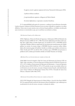 16 – a autoria das graves violações de direitos humanos 
856 
h) agência central e agências regionais do Serviço Nacional de Informações (SNI); 
i) polícias militares estaduais; 
j) superintendências regionais e delegacias de Polícia Federal; 
k) missões diplomáticas e repartições consulares brasileiras. 
19. A responsabilidade pela gestão de estruturas e condução de procedimentos destinados 
à prática de graves violações de direitos humanos levou aos nomes indicados na sequência, em ordem 
alfabética. Assim como na seção anterior, entre as diversas funções públicas e atividades exercidas pelo 
autor encontram-se mencionadas as que, por si, justificam sua inclusão na relação. 
54) Adolpho Corrêa de Sá e Benevides 
(1936-) Diplomata. Diretor da Divisão de Segurança e Informações (DSI) do Ministério das 
Relações Exteriores (MRE) de 1971 a 1980. Documentos diplomáticos do Chile revelam que, 
logo após o golpe militar ocorrido naquele país, em setembro de 1973, a DSI/MRE prestou 
cooperação à ditadura chilena na organização de mecanismo para monitoramento de exilados 
políticos no exterior. Ao mesmo tempo, a DSI/MRE forneceu ao governo militar chileno 
dados sobre numeroso grupo de brasileiros, banidos ou exilados, que acreditava estivessem no 
Chile. Ouvido pela CNV em abril de 2014, reconheceu que a DSI/MRE não processou os 
pedidos de salvo-conduto para brasileiros detidos no Estádio Nacional, em Santiago. 
(30) Adyr Fiuza de Castro (indicado também na Seção A) 
(1920-2009) General de brigada. Chefe do Centro de Informações do Exército (CIE) em 
1968 e 1969, comandou o Centro de Operações de Defesa Interna (CODI) do I Exército em 
1971 e 1972 e chefiou o Destacamento de Operações de Informações – Centro de Operações 
de Defesa Interna (DOI-CODI) de 1972 a 1974, período em que essa unidade militar teve 
envolvimento em casos de tortura, execução e desaparecimento forçado, sendo identificados 
como vítimas Umberto de Albuquerque Câmara Neto (1973) e Fernando de Santa Cruz 
Oliveira e Eduardo Collier Filho (1974). 
55) Alcides Cintra Bueno Filho (indicado também na Seção C) 
(1922-1978) Delegado do Departamento de Ordem Política e Social de São Paulo (DOPS/ 
SP). Foi responsável pela emissão de documentos oficiais fraudulentos e por colaboração no 
encobrimento de casos de tortura, execução e ocultação de cadáver. 
 