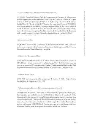859 
comissão nacional da verdade – relatório – volume i – dezembro de 2014 
67) Augusto Fernandes Maia (indicado também na Seção C) 
(1933-2000) Coronel do Exército. Chefe do Destacamento de Operações de Informações – 
Centro de Operações de Defesa Interna (DOI-CODI) do IV Exército, de maio de 1974 até 
o início de 1975, após ter exercido, desde maio de 1973, a função de adjunto da 2a seção do 
Estado-Maior da 7a Região Militar do IV Exército. Em seu período à frente do DOI-CODI, 
entre outros casos de graves violações, ocorreu o desaparecimento de Ruy Frazão Soares, na 
cidade de Petrolina (27 de maio de 1974). Nos meses de junho e julho de 1972 atuou em ope-rações 
de informações na região de Xambioá, a serviço do Comando Militar da Amazônia, 
onde cumpria estágio da Escola de Comando e Estado-Maior do Exército (ECEME). 
68) Aylton Siano Baeta 
(1928-1992) Coronel-aviador. Comandante da Base Aérea do Galeão em 1980, à época em 
que ocorreu o sequestro e desaparecimento forçado dos cidadãos argentinos Mónica Susana 
Pinus de Binstock e Horacio Domingo Campiglia. 
69) Bento José Bandeira de Mello 
(1917-2005) General de divisão. Chefe do Estado-Maior do I Exército de maio a agosto de 
1971. Deixou a função para assumir a chefia do Estado-Maior do IV Exército, cargo que 
exerceu até agosto de 1972, quando voltou a chefiar o Estado-Maior do I Exército. Foi chefe 
do gabinete do ministro do Exército Sylvio Frota, de agosto de 1974 a outubro de 1977. 
70) Breno Borges Fortes 
(1908-1982) General de exército. Comandante do III Exército de 1969 a 1972. Chefe do 
Estado-Maior do Exército em 1972 e 1973. 
71) Carlos Alberto Brilhante Ustra (indicado também na Seção C) 
(1932-) Coronel do Exército. Comandante do Destacamento de Operações de Informações – 
Centro de Operações de Defesa Interna (DOI-CODI) do II Exército de setembro de 1970 a 
janeiro de 1974. Foi instrutor da Escola Nacional de Informações em 1974 e, do final desse 
ano a novembro de 1977, serviu no Centro de Informações do Exército (CIE), em Brasília, 
tendo atuado na seção de informações do e chefiado a seção de operações. No período em 
que esteve à frente do DOI-CODI do II Exército ocorreram ao menos 45 mortes e desapa-recimentos 
forçados por ação de agentes dessa unidade militar, em São Paulo. 
 