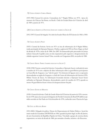 16 – a autoria das graves violações de direitos humanos 
860 
72) Carlos Alberto Cabral Ribeiro 
(1915-1984) General de exército. Comandante da 7a Região Militar em 1973, época do 
massacre da Chácara São Bento, no Recife. Chefe do Estado-Maior do I Exército de abril 
de 1969 a janeiro de 1971. 
(28) Carlos Alberto da Fontoura (indicado também na Seção A) 
(1912-1997) General de brigada. Foi chefe do Estado-Maior do III Exército de 1966 a 1969. 
73) Carlos Alberto Ponzi 
(1925-) Coronel do Exército. Serviu em 1971 na área de informações da 6a Região Militar, 
tendo participado da Operação Pajussara. Chefiou a agência do SNI em Porto Alegre no final 
da década de 1970 e início da de 1980. Em 2007, foi denunciado pelo procurador de Justiça 
italiano Giancarlo Capaldo como um dos responsáveis pelo sequestro e desaparecimento do 
cidadão argentino Lorenzo Ismael Viñas, ocorrido em Uruguaiana (RS), em junho de 1980. 
74) Carlos Sergio Torres (também indicado na Seção C) 
(1930-1998) Tenente-coronel do Exército. Comandou a Operação Sucuri, realizada de maio 
a outubro de 1973 com o objetivo de obter informações sobre os guerrilheiros participantes 
na Guerrilha do Araguaia e sua “rede de apoio”. Foi elemento de ligação entre as operações 
desencadeadas na região do Araguaia e o chefe do Centro de Informações do Exército (CIE), 
Milton Tavares de Souza. As informações levantadas durante a Operação Sucuri foram 
utilizadas na Operação Marajoara, desencadeada a partir de outubro de 1973, quando ao 
menos 49 guerrilheiros foram vítimas de desaparecimento forçado. 
75) Carlos Xavier de Miranda 
(1920-) General de divisão. Chefe do Estado-Maior do II Exército de janeiro de 1976 a novem-bro 
de 1978, época da execução de dirigentes do Partido Comunista do Brasil (PCdoB) no epi-sódio 
ocorrido em São Paulo em 16 de dezembro de 1976, conhecido como Chacina da Lapa. 
76) Cecil de Macedo Borer 
(1913-2003). Delegado de polícia. Diretor do Departamento de Ordem Política e Social do 
então estado da Guanabara (DOPS/GB) em 1964, quando da prisão ilegal, no Rio de Janeiro, 
de nove funcionários da República Popular da China. Vinculado a grupos de extrema direita 
responsáveis, no início da década de 1980, por atentados a bomba, inclusive o do Riocentro. 
 