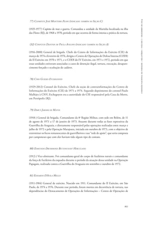 861 
comissão nacional da verdade – relatório – volume i – dezembro de 2014 
77) Clemente José Monteiro Filho (indicado também na Seção C) 
(1925-1977) Capitão de mar e guerra. Comandou a unidade da Marinha localizada na ilha 
das Flores (RJ), de 1968 a 1970, período em que ocorreu de forma intensa a prática da tortura. 
(32) Confúcio Danton de Paula Avelino (indicado também na Seção A) 
(1916-2000) General de brigada. Chefe do Centro de Informações do Exército (CIE) de 
março de 1974 a fevereiro de 1976, dirigiu o Centro de Operações de Defesa Interna (CODI) 
do II Exército em 1970 e 1971, e o CODI do IV Exército, em 1971 e 1972, período em que 
essas unidades estiveram associadas a casos de detenção ilegal, tortura, execução, desapare-cimento 
forçado e ocultação de cadáver. 
78) Cyro Guedes Etchegoyen 
(1929-2012) Coronel do Exército. Chefe da seção de contrainformações do Centro de 
Informações do Exército (CIE) de 1971 a 1974. Segundo depoimento do coronel Paulo 
Malhães à CNV, Etchegoyen era a autoridade do CIE responsável pela Casa da Morte, 
em Petrópolis (RJ). 
79) Darcy Jardim de Matos 
(1918-) General de brigada. Comandante da 8a Região Militar, com sede em Belém, de 11 
de agosto de 1971 a 17 de janeiro de 1973. Atuante durante todas as fases repressivas da 
Guerrilha do Araguaia, e diretamente responsável pelas operações realizadas entre março e 
julho de 1972 e pela Operação Marajoara, iniciada em outubro de 1973, com o objetivo de 
exterminar os focos remanescentes de guerrilheiros e sua “rede de apoio”, que seria composta 
por camponeses que com eles haviam tido algum tipo de contato. 
80) Edmundo Drummond Bittencourt Herculano 
(1912-) Vice-almirante. Foi comandante-geral do corpo de fuzileiros navais e comandante 
da força de fuzileiros da esquadra durante o período da atuação dessa unidade na Operação 
Papagaio, realizada contra a Guerrilha do Araguaia em setembro e outubro de 1972. 
81) Ednardo D’Avila Mello 
(1911-1984) General de exército. Nascido em 1911. Comandante do II Exército, em São 
Paulo, de 1974 a 1976. Durante esse período, foram mortos em decorrência de tortura, nas 
dependências do Destacamento de Operações de Informações – Centro de Operações de 
 