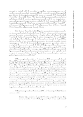 619 
comissão nacional da verdade – relatório – volume i – dezembro de 2014 
exumação foi finalizado às 19h do mesmo dia e, em seguida, os restos mortais passaram a ser sub-metidos 
a exames de antropologia forense e de DNA. O processo de exumação foi acompanhado 
pelos dois netos da vítima, que doaram material de amostra para exames de DNA, Epaminondas de 
Oliveira Neto e Cromwell de Oliveira Filho. Epaminondas Neto apresentou à Comissão Nacional 
da Verdade certificado de reservista original de seu avô, emitido em 1946, com fotografia, altura e 
outros dados antropométricos que subsidiaram o trabalho. No dia 21 de outubro de 2013, policiais 
federais do Departamento de Polícia Federal em Imperatriz (MA) foram até Porto Franco (MA) e 
colheram material biológico para exame de DNA de Epaminondas Rocha de Oliveira e Beatriz de 
Oliveira Rocha, filhos de Epaminondas Gomes de Oliveira. 
66. A Comissão Nacional da Verdade diligenciou junto aos dois hospitais em que, confor-me 
documentação localizada, Epaminondas Gomes de Oliveira teria permanecido internado antes 
de morrer. No entanto, os dois estabelecimentos, o Hospital de Base de Brasília e o Hospital da 
Guarnição de Brasília, informaram não dispor de registros sobre o paciente. Para proceder à busca 
mais detalhada, o Hospital da Guarnição de Brasília, atualmente chamado de Hospital Militar 
de Área de Brasília, invocou a necessidade de cumprimento de orientação normativa, constante 
na mensagem no F-010-2010 do Comando do Exército, que determina que todos os pedidos ou 
requisições de documentos sobre o período de 1964 a 1985 sejam respondidos exclusivamente por 
intermédio do gabinete do comandante do Exército. Dessa forma, após a equipe da CNV ser aten-dida 
no balcão do hospital e receber a informação da possibilidade de localização do prontuário de 
Epaminondas, desde que feita uma busca mais minuciosa, inclusive em caixas arquivadas, adveio 
a resposta do comando do Exército afirmando “que não foram encontrados registros relativos ao 
paciente Epaminondas Gomes de Oliveira”.42 
67. No mês seguinte à exumação, em 21 de outubro de 2013, representantes da Comissão 
Nacional da Verdade, acompanhados do médico-legista e antropólogo forense do Instituto de Medicina 
Legal da Polícia Civil do Distrito Federal, Aluísio Trindade Filho, foram a Imperatriz (MA), Porto 
Franco (MA) e Tocantinópolis (TO), onde colheram 34 depoimentos de vítimas e de familiares de 
vítimas da Operação Mesopotâmia com o intuito de apurar graves violações de direitos humanos 
cometidas com o desencadeamento da operação militar, bem como de colher informações específicas 
sobre a prisão, tortura, morte e ocultação do cadáver de Epaminondas Gomes de Oliveira. As vítimas 
diretas ouvidas, cujos nomes constam do relatório da operação Mesopotâmia transcrito anteriormente, 
afirmaram que foram presas de forma arbitrária, sem a apresentação de mandado judicial ou ordem de 
prisão; sem a apresentação de motivo da prisão ou nota de culpa; e sem a autorização para que fizessem 
contato com a família ou com advogado. De modo geral, as prisões ocorreram sob espancamentos e 
ameaças, inclusive ameaças de morte, na presença de crianças, adolescentes, mulheres grávidas e idosos, 
e culminaram com a exibição pública dos presos, acorrentados de modo humilhante em caminhão do 
Exército, muitos deles ainda sem compreender exatamente a razão da prisão, uma vez que eram meros 
simpatizantes ou frequentadores de reuniões políticas da região. 
68. Depoimentos prestados em Porto Franco (MA) e em Tocantinópolis (TO)43 dão conta 
da tortura sofrida: 
Ficamos lá, [...] passamos o dia, quando foi à noite, na segunda noite, eles chega-ram 
com o senhor Epaminondas lá, algemado. “Você conhece este homem aí?” 
 