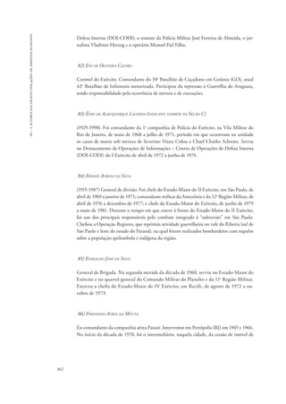 16 – a autoria das graves violações de direitos humanos 
862 
Defesa Interna (DOI-CODI), o tenente da Polícia Militar José Ferreira de Almeida, o jor-nalista 
Vladimir Herzog e o operário Manoel Fiel Filho. 
82) Eni de Oliveira Castro 
Coronel do Exército. Comandante do 10o Batalhão de Caçadores em Goiânia (GO), atual 
42o Batalhão de Infantaria motorizada. Participou da repressão à Guerrilha do Araguaia, 
tendo responsabilidade pela ocorrência de tortura e de execuções. 
83) Ênio de Albuquerque Lacerda (indicado também na Seção C) 
(1929-1998). Foi comandante da 1a companhia de Polícia do Exército, na Vila Militar do 
Rio de Janeiro, de maio de 1968 a julho de 1971, período em que ocorreram na unidade 
os casos de morte sob tortura de Severino Viana Colou e Chael Charles Schreier. Serviu 
no Destacamento de Operações de Informações – Centro de Operações de Defesa Interna 
(DOI-CODI) do I Exército de abril de 1972 a junho de 1974. 
84) Ernani Ayrosa da Silva 
(1915-1987) General de divisão. Foi chefe do Estado-Maior do II Exército, em São Paulo, de 
abril de 1969 a janeiro de 1971; comandante militar da Amazônia e da 12a Região Militar, de 
abril de 1976 a dezembro de 1977; e chefe do Estado-Maior do Exército, de junho de 1979 
a maio de 1981. Durante o tempo em que esteve à frente do Estado-Maior do II Exército, 
foi um dos principais responsáveis pelo combate integrado à “subversão” em São Paulo. 
Chefiou a Operação Registro, que reprimiu atividade guerrilheira no vale do Ribeira (sul de 
São Paulo e leste do estado do Paraná), na qual foram realizados bombardeios com napalm 
sobre a população quilombola e indígena da região. 
85) Everaldo José da Silva 
General de Brigada. Na segunda metade da década de 1960, serviu no Estado-Maior do 
Exército e no quartel-general do Comando Militar do Planalto e da 11a Região Militar. 
Exerceu a chefia do Estado-Maior do IV Exército, em Recife, de agosto de 1972 a ou-tubro 
de 1973. 
86) Fernando Ayres da Motta. 
Ex-comandante da companhia aérea Panair. Interventor em Petrópolis (RJ) em 1965 e 1966. 
No início da década de 1970, foi o intermediário, naquela cidade, da cessão de imóvel de 
 