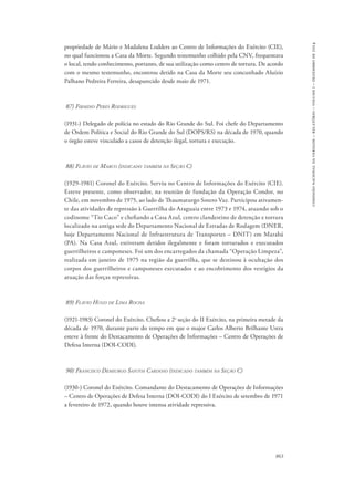 863 
comissão nacional da verdade – relatório – volume i – dezembro de 2014 
propriedade de Mário e Madalena Lodders ao Centro de Informações do Exército (CIE), 
no qual funcionou a Casa da Morte. Segundo testemunho colhido pela CNV, frequentava 
o local, tendo conhecimento, portanto, de sua utilização como centro de tortura. De acordo 
com o mesmo testemunho, encontrou detido na Casa da Morte seu concunhado Aluízio 
Palhano Pedreira Ferreira, desaparecido desde maio de 1971. 
87) Firmino Peres Rodrigues 
(1931-) Delegado de polícia no estado do Rio Grande do Sul. Foi chefe do Departamento 
de Ordem Política e Social do Rio Grande do Sul (DOPS/RS) na década de 1970, quando 
o órgão esteve vinculado a casos de detenção ilegal, tortura e execução. 
88) Flávio de Marco (indicado também na Seção C) 
(1929-1981) Coronel do Exército. Serviu no Centro de Informações do Exército (CIE). 
Esteve presente, como observador, na reunião de fundação da Operação Condor, no 
Chile, em novembro de 1975, ao lado de Thaumaturgo Sotero Vaz. Participou ativamen-te 
das atividades de repressão à Guerrilha do Araguaia entre 1973 e 1974, atuando sob o 
codinome “Tio Caco” e chefiando a Casa Azul, centro clandestino de detenção e tortura 
localizado na antiga sede do Departamento Nacional de Estradas de Rodagem (DNER, 
hoje Departamento Nacional de Infraestrutura de Transportes – DNIT) em Marabá 
(PA). Na Casa Azul, estiveram detidos ilegalmente e foram torturados e executados 
guerrilheiros e camponeses. Foi um dos encarregados da chamada “Operação Limpeza”, 
realizada em janeiro de 1975 na região da guerrilha, que se destinou à ocultação dos 
corpos dos guerrilheiros e camponeses executados e ao encobrimento dos vestígios da 
atuação das forças repressivas. 
89) Flávio Hugo de Lima Rocha 
(1921-1983) Coronel do Exército. Chefiou a 2a seção do II Exército, na primeira metade da 
década de 1970, durante parte do tempo em que o major Carlos Alberto Brilhante Ustra 
esteve à frente do Destacamento de Operações de Informações – Centro de Operações de 
Defesa Interna (DOI-CODI). 
90) Francisco Demiurgo Santos Cardoso (indicado também na Seção C) 
(1930-) Coronel do Exército. Comandante do Destacamento de Operações de Informações 
– Centro de Operações de Defesa Interna (DOI-CODI) do I Exército de setembro de 1971 
a fevereiro de 1972, quando houve intensa atividade repressiva. 
 