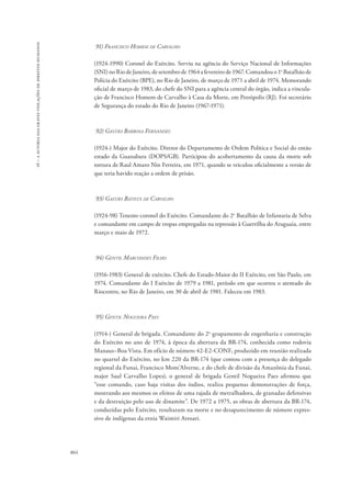 16 – a autoria das graves violações de direitos humanos 
864 
91) Francisco Homem de Carvalho 
(1924-1990) Coronel do Exército. Serviu na agência do Serviço Nacional de Informações 
(SNI) no Rio de Janeiro, de setembro de 1964 a fevereiro de 1967. Comandou o 1o Batalhão de 
Polícia do Exército (BPE), no Rio de Janeiro, de março de 1971 a abril de 1974. Memorando 
oficial de março de 1983, do chefe do SNI para a agência central do órgão, indica a vincula-ção 
de Francisco Homem de Carvalho à Casa da Morte, em Petrópolis (RJ). Foi secretário 
de Segurança do estado do Rio de Janeiro (1967-1971). 
92) Gastão Barbosa Fernandes 
(1924-) Major do Exército. Diretor do Departamento de Ordem Política e Social do então 
estado da Guanabara (DOPS/GB). Participou do acobertamento da causa da morte sob 
tortura de Raul Amaro Nin Ferreira, em 1971, quando se veiculou oficialmente a versão de 
que teria havido reação a ordem de prisão. 
93) Gastão Batista de Carvalho 
(1924-98) Tenente-coronel do Exército. Comandante do 2o Batalhão de Infantaria de Selva 
e comandante em campo de tropas empregadas na repressão à Guerrilha do Araguaia, entre 
março e maio de 1972. 
94) Gentil Marcondes Filho 
(1916-1983) General de exército. Chefe do Estado-Maior do II Exército, em São Paulo, em 
1974. Comandante do I Exército de 1979 a 1981, período em que ocorreu o atentado do 
Riocentro, no Rio de Janeiro, em 30 de abril de 1981. Faleceu em 1983. 
95) Gentil Nogueira Paes 
(1914-) General de brigada. Comandante do 2o grupamento de engenharia e construção 
do Exército no ano de 1974, à época da abertura da BR-174, conhecida como rodovia 
Manaus–Boa Vista. Em ofício de número 42-E2-CONF, produzido em reunião realizada 
no quartel do Exército, no km 220 da BR-174 (que contou com a presença do delegado 
regional da Funai, Francisco Mont’Alverne, e do chefe de divisão da Amazônia da Funai, 
major Saul Carvalho Lopes), o general de brigada Gentil Nogueira Paes afirmou que 
“esse comando, caso haja visitas dos índios, realiza pequenas demonstrações de força, 
mostrando aos mesmos os efeitos de uma rajada de metralhadora, de granadas defensivas 
e da destruição pelo uso de dinamite”. De 1972 a 1975, as obras de abertura da BR-174, 
conduzidas pelo Exército, resultaram na morte e no desaparecimento de número expres-sivo 
de indígenas da etnia Waimiri Atroari. 
 